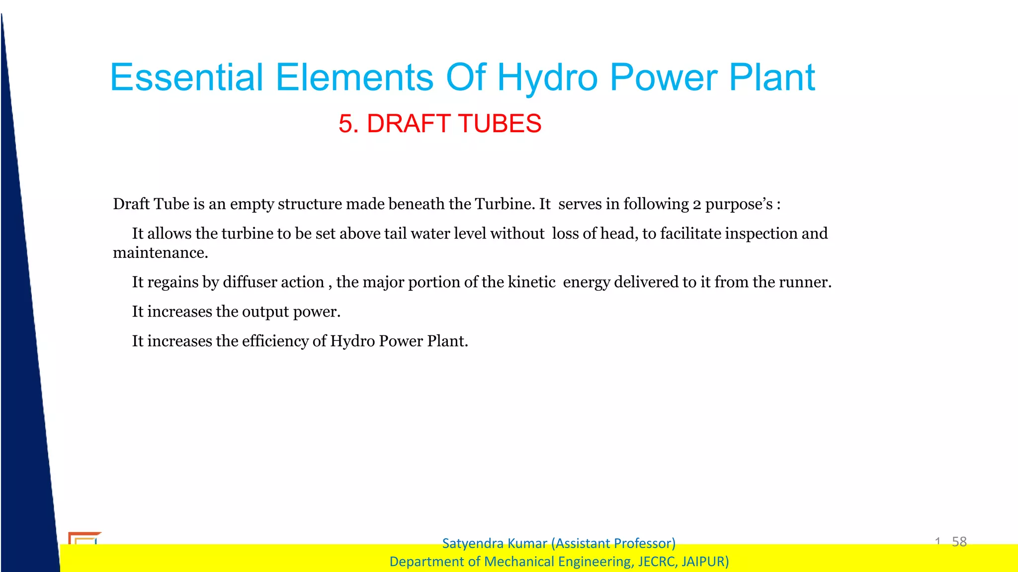1 58
Satyendra Kumar (Assistant Professor)
Department of Mechanical Engineering, JECRC, JAIPUR)
Essential Elements Of Hydro Power Plant
5. DRAFT TUBES
Draft Tube is an empty structure made beneath the Turbine. It serves in following 2 purpose’s :
It allows the turbine to be set above tail water level without loss of head, to facilitate inspection and
maintenance.
It regains by diffuser action , the major portion of the kinetic energy delivered to it from the runner.
It increases the output power.
It increases the efficiency of Hydro Power Plant.
 