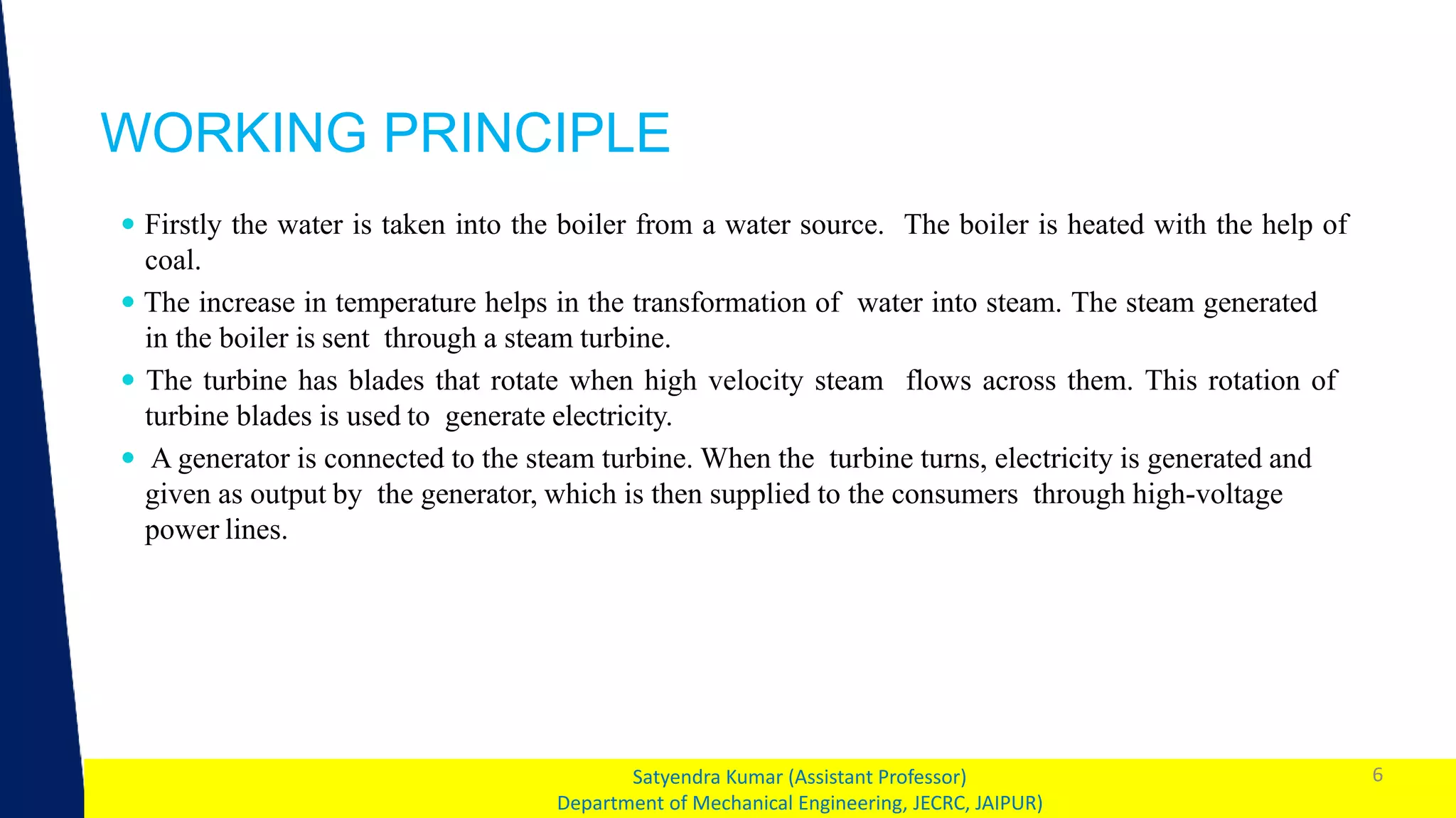 1
WORKING PRINCIPLE
6
Satyendra Kumar (Assistant Professor)
Department of Mechanical Engineering, JECRC, JAIPUR)
 Firstly the water is taken into the boiler from a water source. The boiler is heated with the help of
coal.
 The increase in temperature helps in the transformation of water into steam. The steam generated
in the boiler is sent through a steam turbine.
 The turbine has blades that rotate when high velocity steam flows across them. This rotation of
turbine blades is used to generate electricity.
 A generator is connected to the steam turbine. When the turbine turns, electricity is generated and
given as output by the generator, which is then supplied to the consumers through high-voltage
power lines.
 