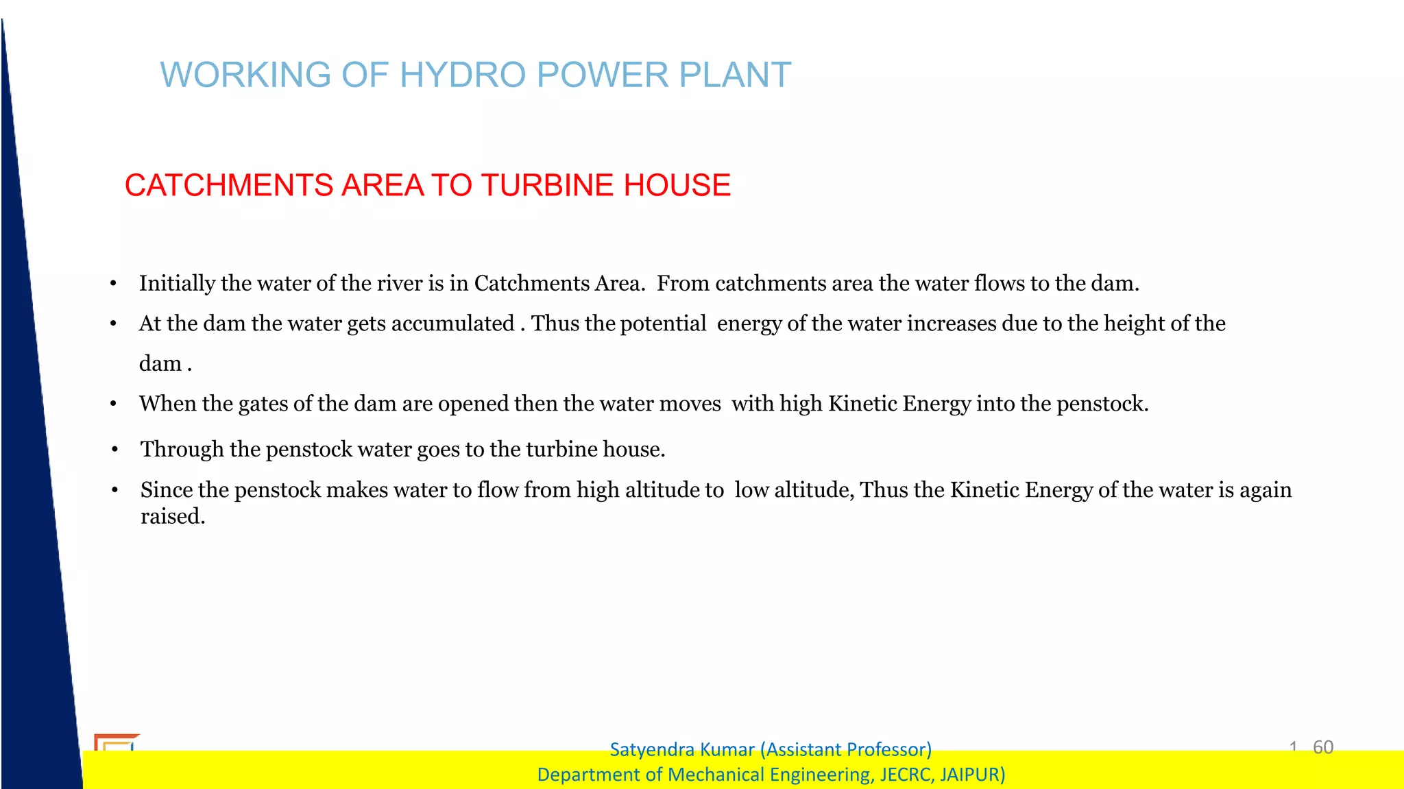 1 60
Satyendra Kumar (Assistant Professor)
Department of Mechanical Engineering, JECRC, JAIPUR)
WORKING OF HYDRO POWER PLANT
CATCHMENTS AREA TO TURBINE HOUSE
• Initially the water of the river is in Catchments Area. From catchments area the water flows to the dam.
• At the dam the water gets accumulated . Thus the potential energy of the water increases due to the height of the
dam .
• When the gates of the dam are opened then the water moves with high Kinetic Energy into the penstock.
• Through the penstock water goes to the turbine house.
• Since the penstock makes water to flow from high altitude to low altitude, Thus the Kinetic Energy of the water is again
raised.
 