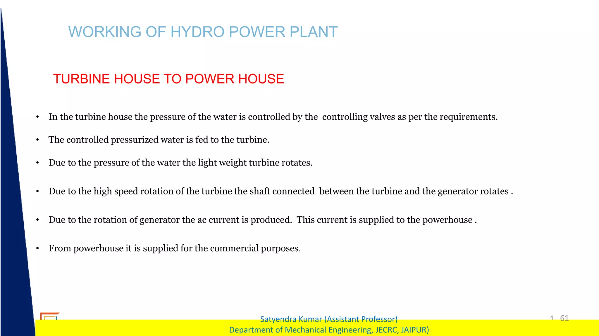 1 61
Satyendra Kumar (Assistant Professor)
Department of Mechanical Engineering, JECRC, JAIPUR)
WORKING OF HYDRO POWER PLANT
TURBINE HOUSE TO POWER HOUSE
• In the turbine house the pressure of the water is controlled by the controlling valves as per the requirements.
• The controlled pressurized water is fed to the turbine.
• Due to the pressure of the water the light weight turbine rotates.
• Due to the high speed rotation of the turbine the shaft connected between the turbine and the generator rotates .
• Due to the rotation of generator the ac current is produced. This current is supplied to the powerhouse .
• From powerhouse it is supplied for the commercial purposes.
 