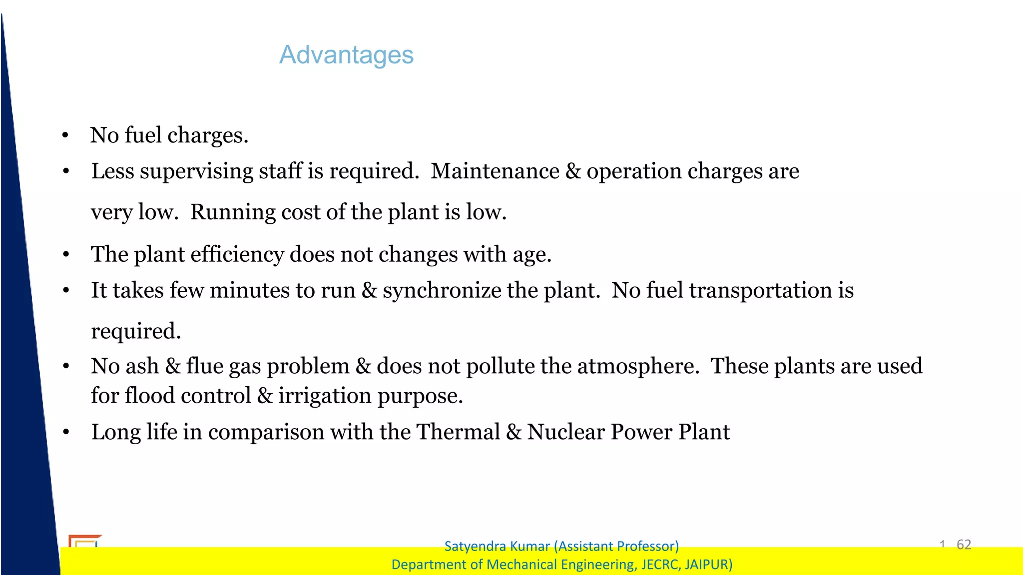1 62
Satyendra Kumar (Assistant Professor)
Department of Mechanical Engineering, JECRC, JAIPUR)
Advantages
• No fuel charges.
• Less supervising staff is required. Maintenance & operation charges are
very low. Running cost of the plant is low.
• The plant efficiency does not changes with age.
• It takes few minutes to run & synchronize the plant. No fuel transportation is
required.
• No ash & flue gas problem & does not pollute the atmosphere. These plants are used
for flood control & irrigation purpose.
• Long life in comparison with the Thermal & Nuclear Power Plant
 