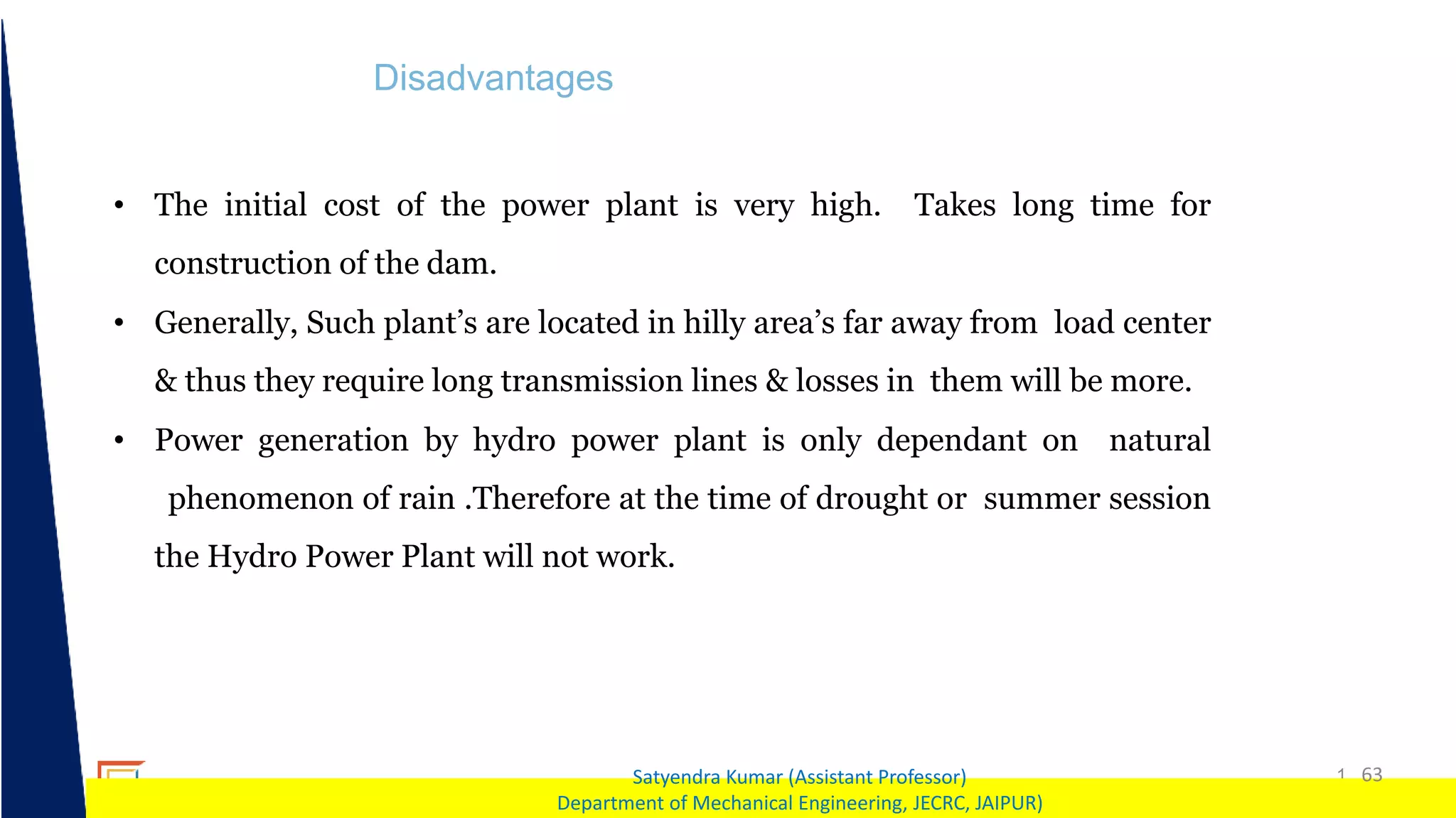 1 63
Satyendra Kumar (Assistant Professor)
Department of Mechanical Engineering, JECRC, JAIPUR)
Disadvantages
• The initial cost of the power plant is very high. Takes long time for
construction of the dam.
• Generally, Such plant’s are located in hilly area’s far away from load center
& thus they require long transmission lines & losses in them will be more.
• Power generation by hydro power plant is only dependant on natural
phenomenon of rain .Therefore at the time of drought or summer session
the Hydro Power Plant will not work.
 