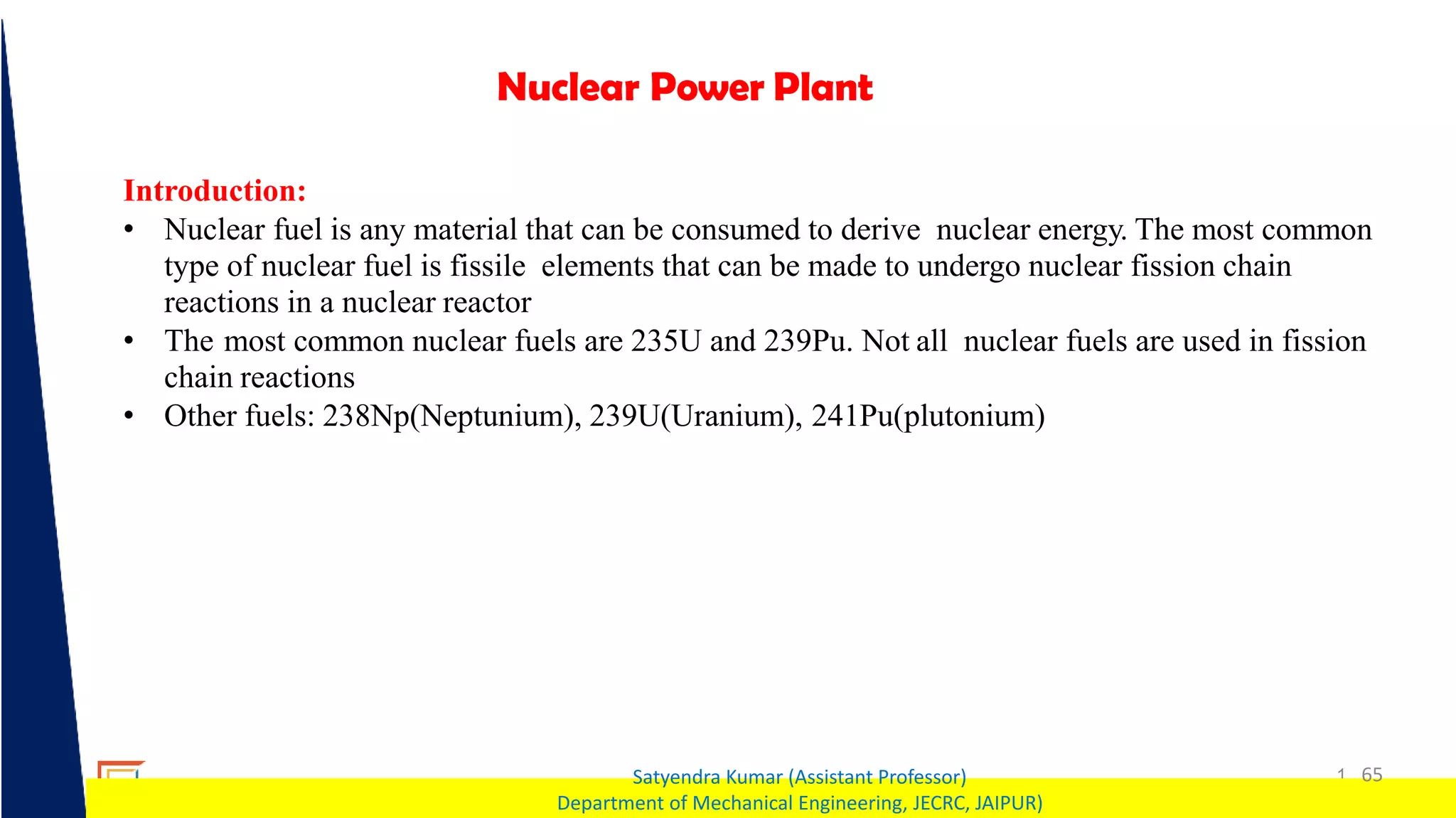 1 65
Satyendra Kumar (Assistant Professor)
Department of Mechanical Engineering, JECRC, JAIPUR)
Nuclear Power Plant
Introduction:
• Nuclear fuel is any material that can be consumed to derive nuclear energy. The most common
type of nuclear fuel is fissile elements that can be made to undergo nuclear fission chain
reactions in a nuclear reactor
• The most common nuclear fuels are 235U and 239Pu. Not all nuclear fuels are used in fission
chain reactions
• Other fuels: 238Np(Neptunium), 239U(Uranium), 241Pu(plutonium)
 