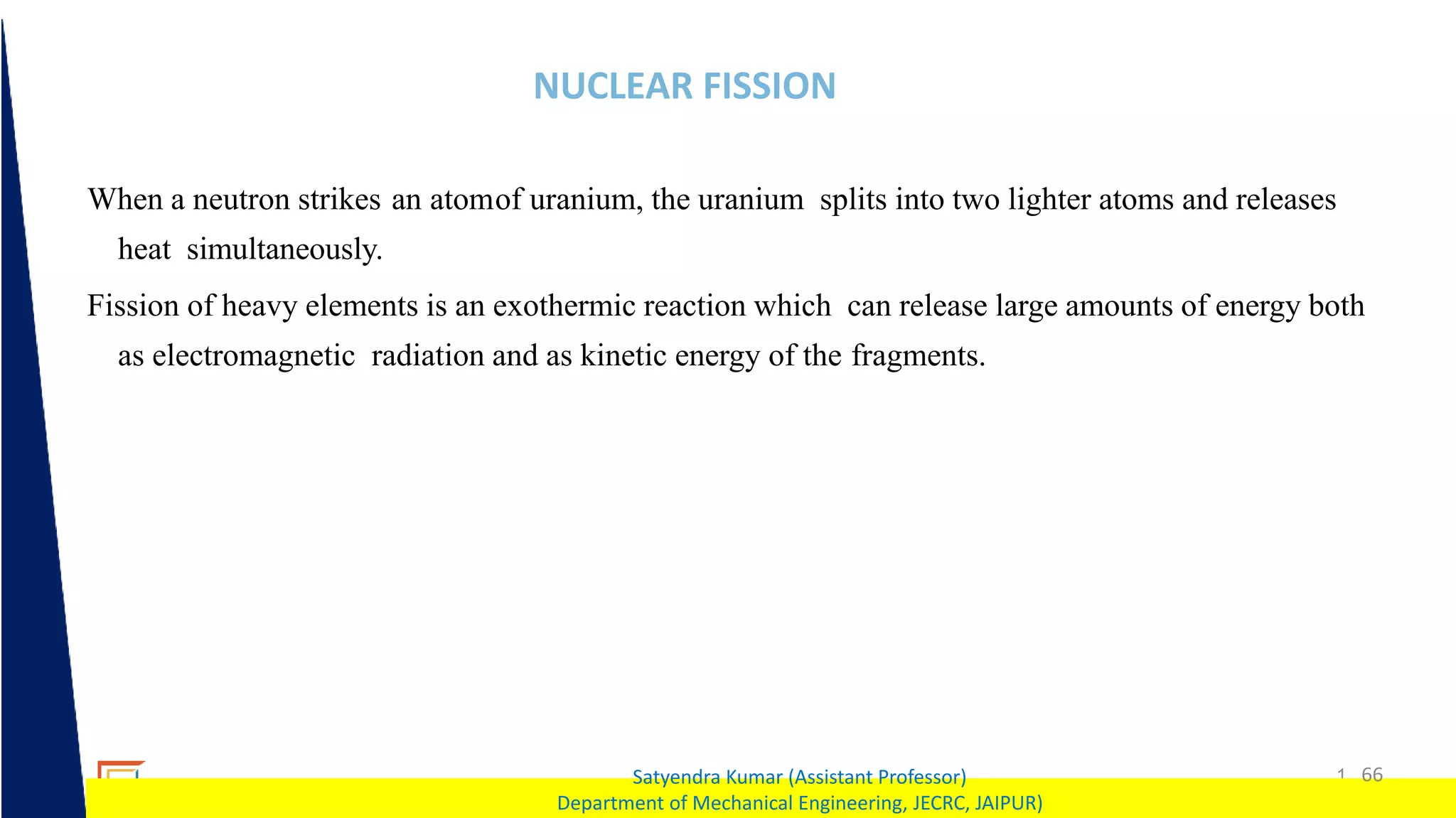 1 66
Satyendra Kumar (Assistant Professor)
Department of Mechanical Engineering, JECRC, JAIPUR)
NUCLEAR FISSION
When a neutron strikes an atomof uranium, the uranium splits into two lighter atoms and releases
heat simultaneously.
Fission of heavy elements is an exothermic reaction which can release large amounts of energy both
as electromagnetic radiation and as kinetic energy of the fragments.
 