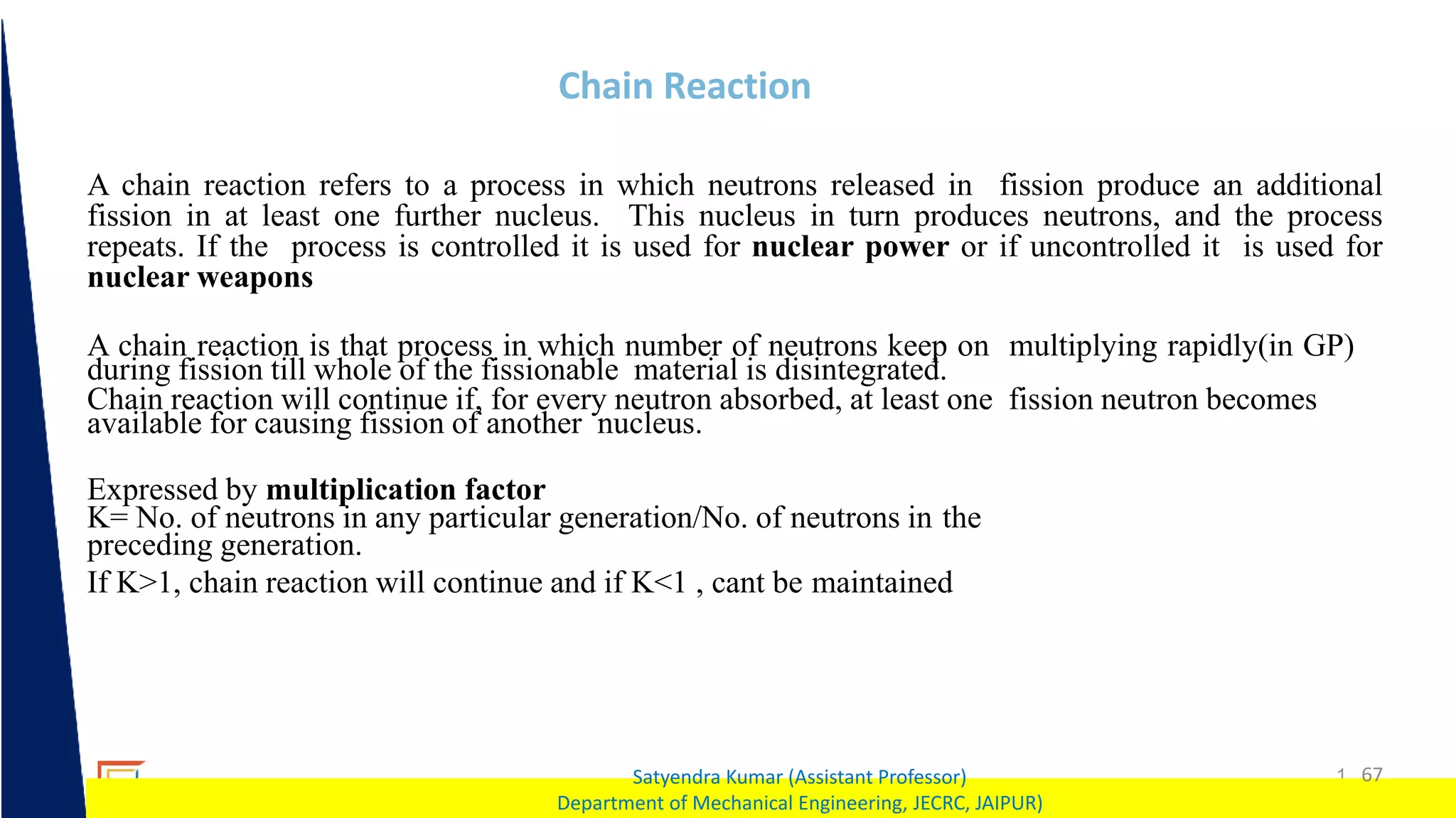 1 67
Satyendra Kumar (Assistant Professor)
Department of Mechanical Engineering, JECRC, JAIPUR)
Chain Reaction
A chain reaction refers to a process in which neutrons released in fission produce an additional
fission in at least one further nucleus. This nucleus in turn produces neutrons, and the process
repeats. If the process is controlled it is used for nuclear power or if uncontrolled it is used for
nuclear weapons
A chain reaction is that process in which number of neutrons keep on multiplying rapidly(in GP)
during fission till whole of the fissionable material is disintegrated.
Chain reaction will continue if, for every neutron absorbed, at least one fission neutron becomes
available for causing fission of another nucleus.
Expressed by multiplication factor
K= No. of neutrons in any particular generation/No. of neutrons in the
preceding generation.
If K>1, chain reaction will continue and if K<1 , cant be maintained
 