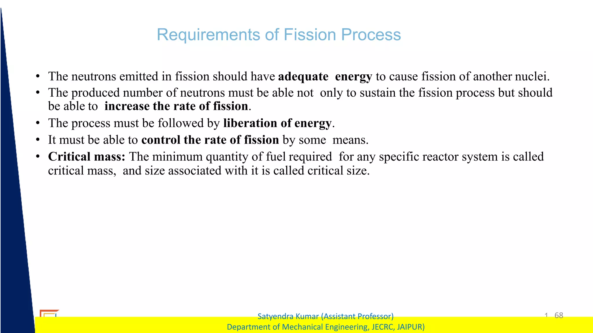 1 68
Satyendra Kumar (Assistant Professor)
Department of Mechanical Engineering, JECRC, JAIPUR)
Requirements of Fission Process
• The neutrons emitted in fission should have adequate energy to cause fission of another nuclei.
• The produced number of neutrons must be able not only to sustain the fission process but should
be able to increase the rate of fission.
• The process must be followed by liberation of energy.
• It must be able to control the rate of fission by some means.
• Critical mass: The minimum quantity of fuel required for any specific reactor system is called
critical mass, and size associated with it is called critical size.
 