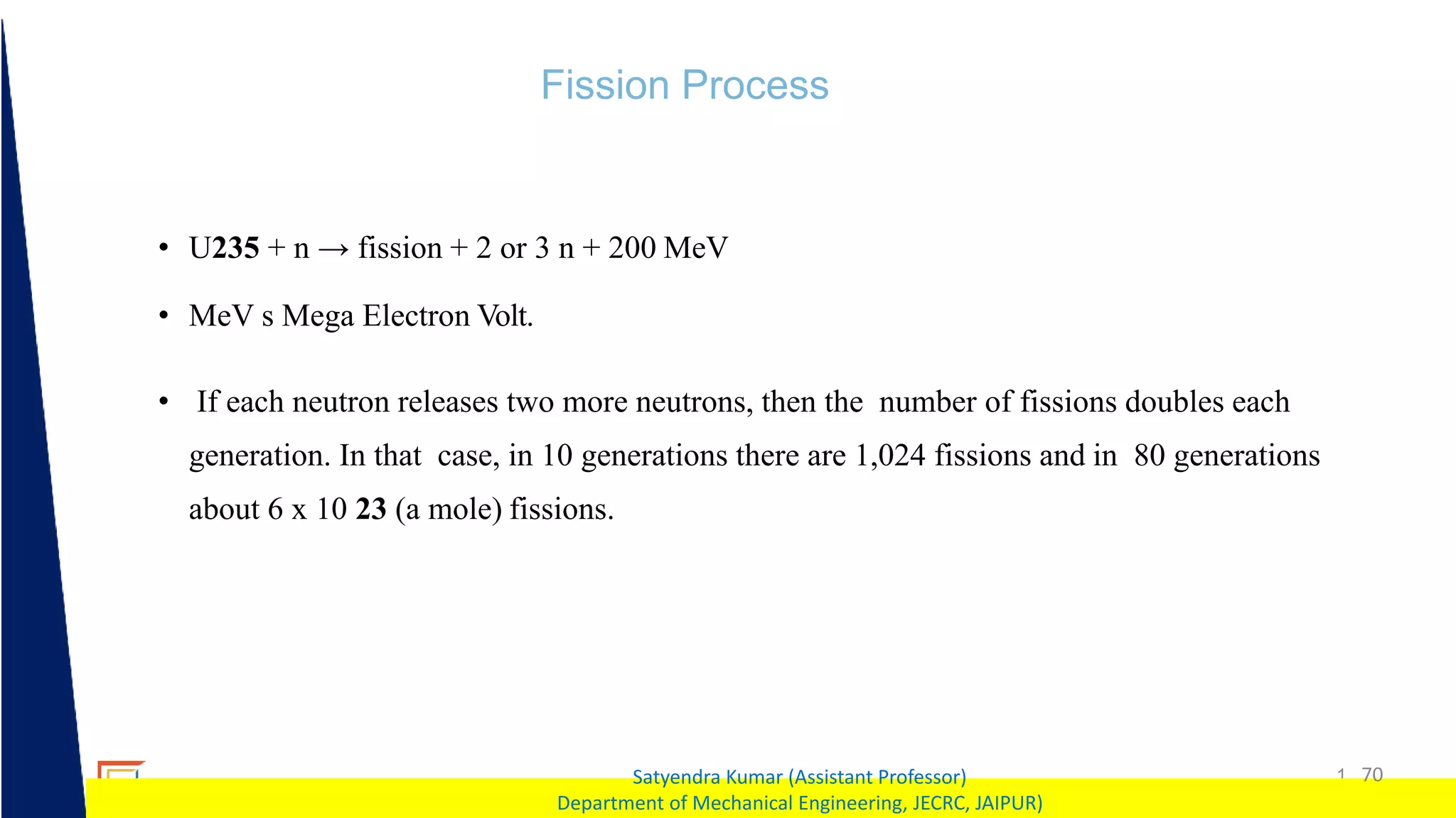 1 70
Satyendra Kumar (Assistant Professor)
Department of Mechanical Engineering, JECRC, JAIPUR)
Fission Process
• U235 + n → fission + 2 or 3 n + 200 MeV
• MeV s Mega Electron Volt.
• If each neutron releases two more neutrons, then the number of fissions doubles each
generation. In that case, in 10 generations there are 1,024 fissions and in 80 generations
about 6 x 10 23 (a mole) fissions.
 