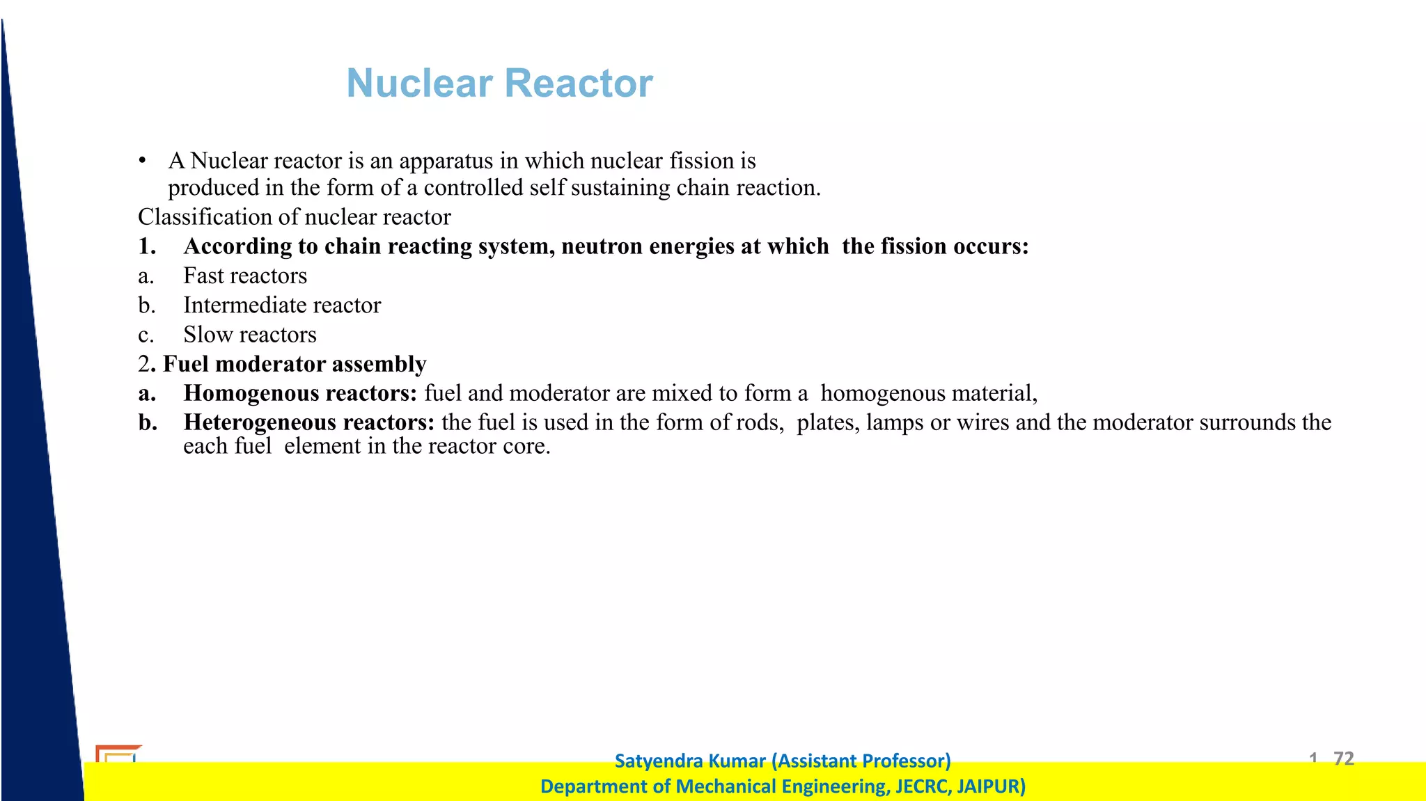1 72
Satyendra Kumar (Assistant Professor)
Department of Mechanical Engineering, JECRC, JAIPUR)
Nuclear Reactor
• A Nuclear reactor is an apparatus in which nuclear fission is
produced in the form of a controlled self sustaining chain reaction.
Classification of nuclear reactor
1. According to chain reacting system, neutron energies at which the fission occurs:
a. Fast reactors
b. Intermediate reactor
c. Slow reactors
2. Fuel moderator assembly
a. Homogenous reactors: fuel and moderator are mixed to form a homogenous material,
b. Heterogeneous reactors: the fuel is used in the form of rods, plates, lamps or wires and the moderator surrounds the
each fuel element in the reactor core.
 