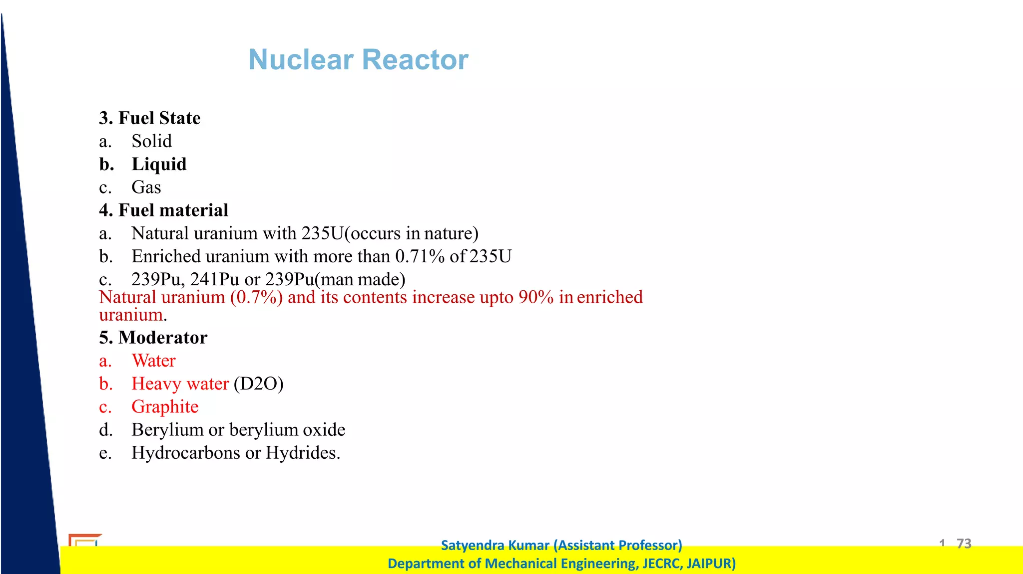 1 73
Satyendra Kumar (Assistant Professor)
Department of Mechanical Engineering, JECRC, JAIPUR)
Nuclear Reactor
3. Fuel State
a. Solid
b. Liquid
c. Gas
4. Fuel material
a. Natural uranium with 235U(occurs in nature)
b. Enriched uranium with more than 0.71% of 235U
c. 239Pu, 241Pu or 239Pu(man made)
Natural uranium (0.7%) and its contents increase upto 90% in enriched
uranium.
5. Moderator
a. Water
b. Heavy water (D2O)
c. Graphite
d. Berylium or berylium oxide
e. Hydrocarbons or Hydrides.
 