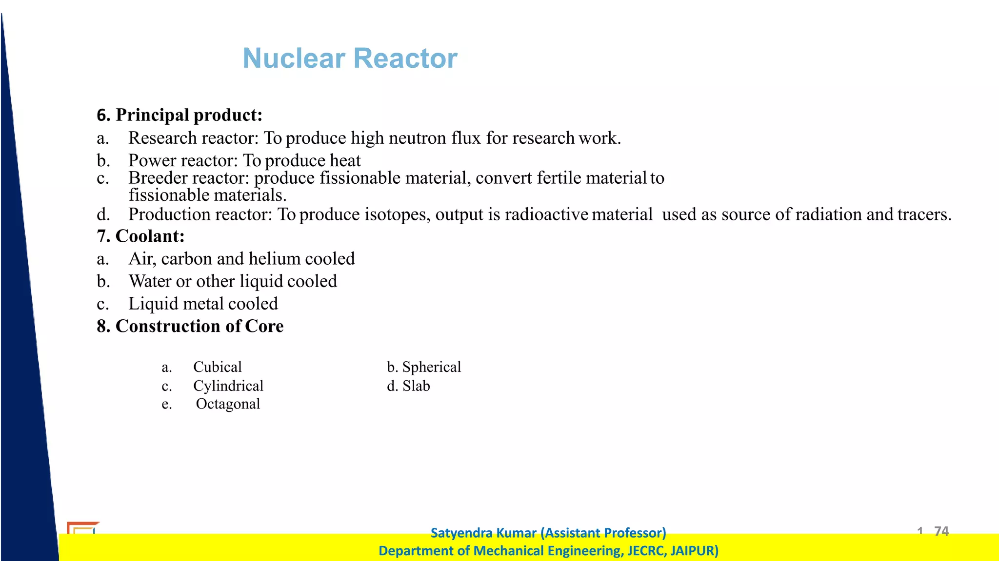 1 74
Satyendra Kumar (Assistant Professor)
Department of Mechanical Engineering, JECRC, JAIPUR)
Nuclear Reactor
6. Principal product:
a. Research reactor: To produce high neutron flux for research work.
b. Power reactor: To produce heat
c. Breeder reactor: produce fissionable material, convert fertile materialto
fissionable materials.
d. Production reactor: To produce isotopes, output is radioactive material used as source of radiation and tracers.
7. Coolant:
a. Air, carbon and helium cooled
b. Water or other liquid cooled
c. Liquid metal cooled
8. Construction of Core
a. Cubical b. Spherical
c.
e.
Cylindrical
Octagonal
d. Slab
 