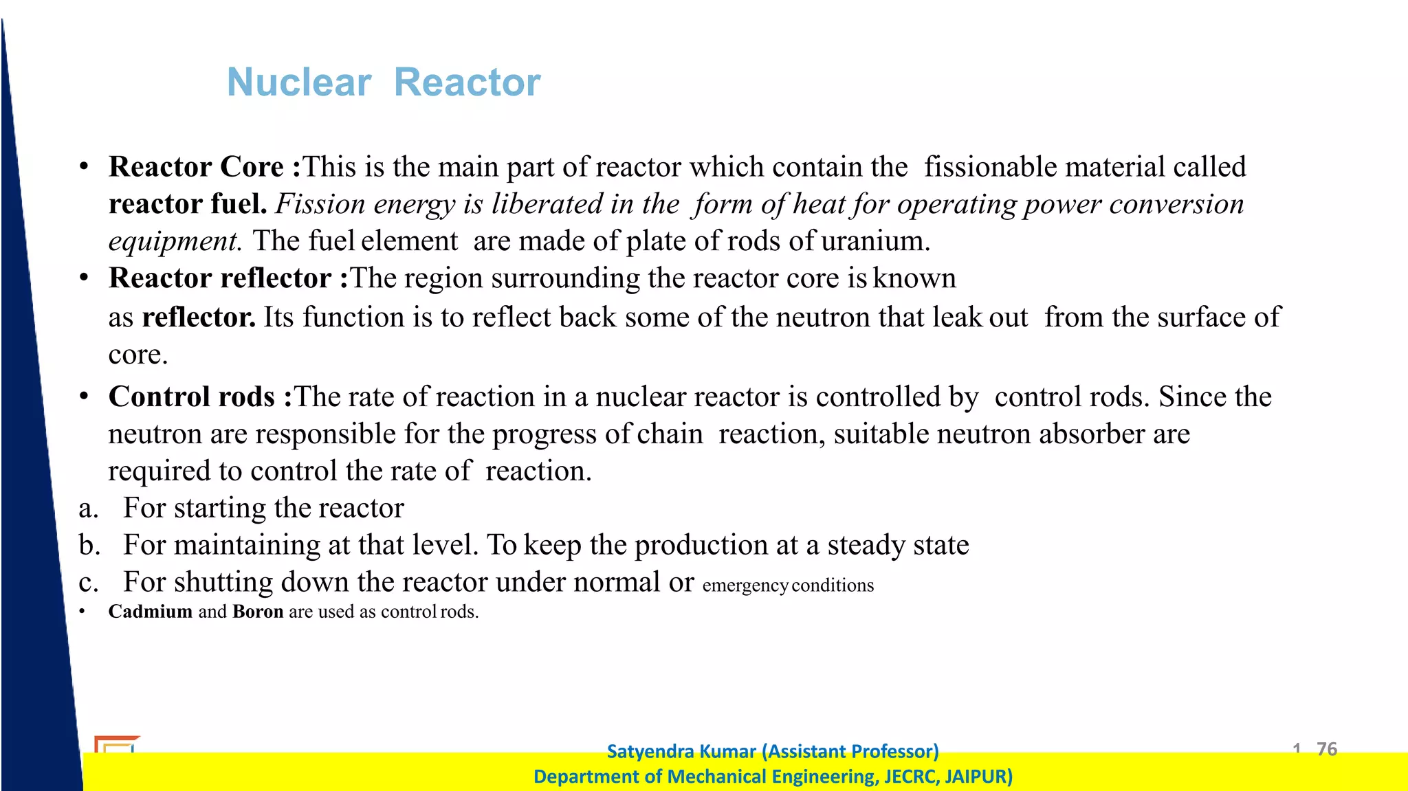1 76
Satyendra Kumar (Assistant Professor)
Department of Mechanical Engineering, JECRC, JAIPUR)
Nuclear Reactor
• Reactor Core :This is the main part of reactor which contain the fissionable material called
reactor fuel. Fission energy is liberated in the form of heat for operating power conversion
equipment. The fuel element are made of plate of rods of uranium.
• Reactor reflector :The region surrounding the reactor core is known
as reflector. Its function is to reflect back some of the neutron that leak out from the surface of
core.
• Control rods :The rate of reaction in a nuclear reactor is controlled by control rods. Since the
neutron are responsible for the progress of chain reaction, suitable neutron absorber are
required to control the rate of reaction.
a. For starting the reactor
b. For maintaining at that level. To keep the production at a steady state
c. For shutting down the reactor under normal or emergencyconditions
• Cadmium and Boron are used as control rods.
 