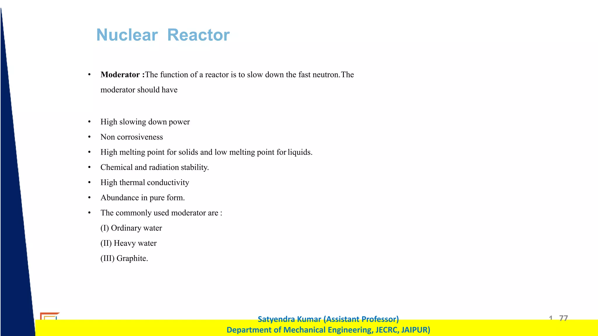 1 77
Satyendra Kumar (Assistant Professor)
Department of Mechanical Engineering, JECRC, JAIPUR)
Nuclear Reactor
• Moderator :The function of a reactor is to slow down the fast neutron.The
moderator should have
• High slowing down power
• Non corrosiveness
• High melting point for solids and low melting point for liquids.
• Chemical and radiation stability.
• High thermal conductivity
• Abundance in pure form.
• The commonly used moderator are :
(I) Ordinary water
(II) Heavy water
(III) Graphite.
 