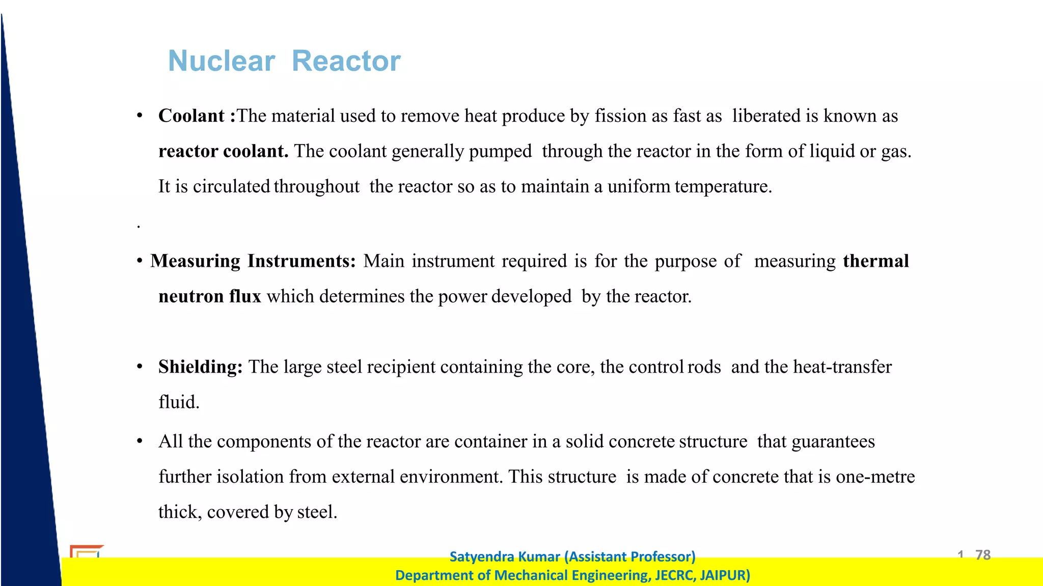 1 78
Satyendra Kumar (Assistant Professor)
Department of Mechanical Engineering, JECRC, JAIPUR)
Nuclear Reactor
• Coolant :The material used to remove heat produce by fission as fast as liberated is known as
reactor coolant. The coolant generally pumped through the reactor in the form of liquid or gas.
It is circulated throughout the reactor so as to maintain a uniform temperature.
.
• Measuring Instruments: Main instrument required is for the purpose of measuring thermal
neutron flux which determines the power developed by the reactor.
• Shielding: The large steel recipient containing the core, the control rods and the heat-transfer
fluid.
• All the components of the reactor are container in a solid concrete structure that guarantees
further isolation from external environment. This structure is made of concrete that is one-metre
thick, covered by steel.
 