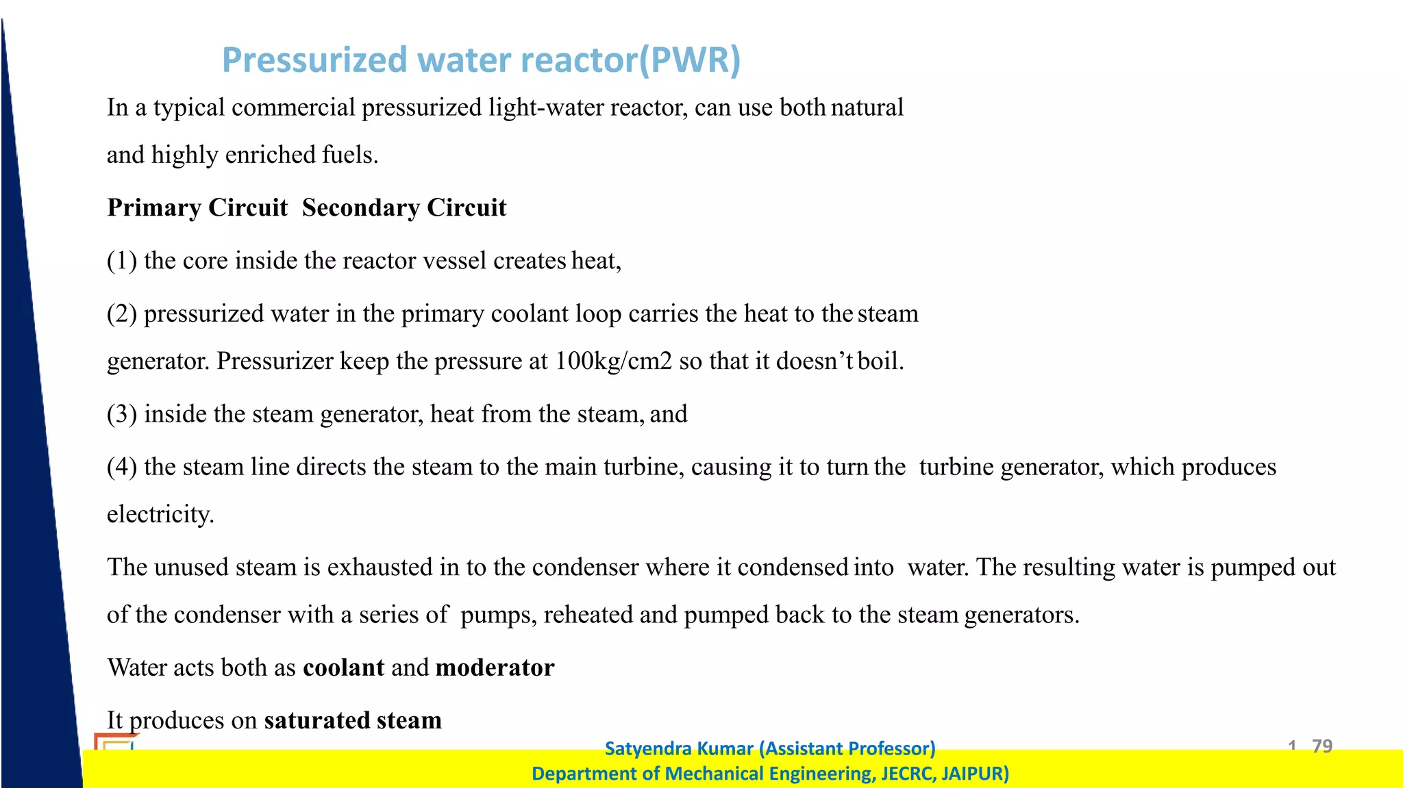 1 79
Satyendra Kumar (Assistant Professor)
Department of Mechanical Engineering, JECRC, JAIPUR)
Pressurized water reactor(PWR)
In a typical commercial pressurized light-water reactor, can use both natural
and highly enriched fuels.
Primary Circuit Secondary Circuit
(1) the core inside the reactor vessel creates heat,
(2) pressurized water in the primary coolant loop carries the heat to thesteam
generator. Pressurizer keep the pressure at 100kg/cm2 so that it doesn’t boil.
(3) inside the steam generator, heat from the steam, and
(4) the steam line directs the steam to the main turbine, causing it to turn the turbine generator, which produces
electricity.
The unused steam is exhausted in to the condenser where it condensed into water. The resulting water is pumped out
of the condenser with a series of pumps, reheated and pumped back to the steam generators.
Water acts both as coolant and moderator
It produces on saturated steam
 