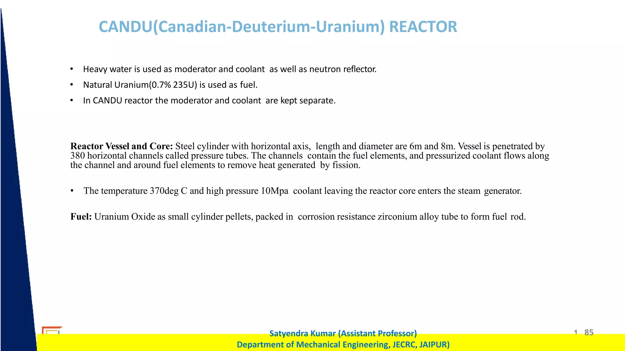 1 85
Satyendra Kumar (Assistant Professor)
Department of Mechanical Engineering, JECRC, JAIPUR)
CANDU(Canadian-Deuterium-Uranium) REACTOR
• Heavy water is used as moderator and coolant as well as neutron reflector.
• Natural Uranium(0.7% 235U) is used as fuel.
• In CANDU reactor the moderator and coolant are kept separate.
Reactor Vessel and Core: Steel cylinder with horizontal axis, length and diameter are 6m and 8m. Vessel is penetrated by
380 horizontal channels called pressure tubes. The channels contain the fuel elements, and pressurized coolant flows along
the channel and around fuel elements to remove heat generated by fission.
• The temperature 370deg C and high pressure 10Mpa coolant leaving the reactor core enters the steam generator.
Fuel: Uranium Oxide as small cylinder pellets, packed in corrosion resistance zirconium alloy tube to form fuel rod.
 
