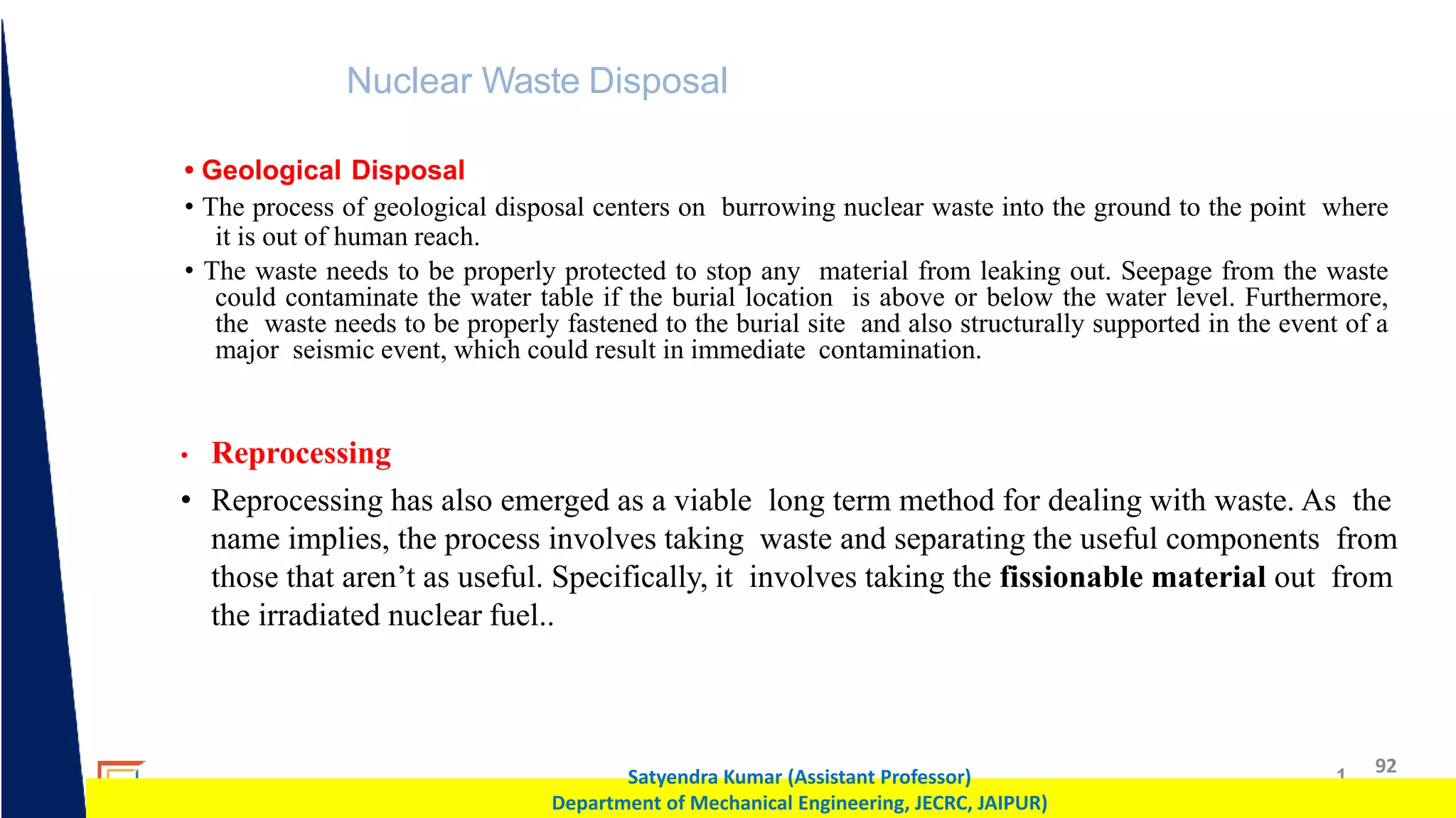1 92
Satyendra Kumar (Assistant Professor)
Department of Mechanical Engineering, JECRC, JAIPUR)
Nuclear Waste Disposal
• Geological Disposal
• The process of geological disposal centers on burrowing nuclear waste into the ground to the point where
it is out of human reach.
• The waste needs to be properly protected to stop any material from leaking out. Seepage from the waste
could contaminate the water table if the burial location is above or below the water level. Furthermore,
the waste needs to be properly fastened to the burial site and also structurally supported in the event of a
major seismic event, which could result in immediate contamination.
• Reprocessing
• Reprocessing has also emerged as a viable long term method for dealing with waste. As the
name implies, the process involves taking waste and separating the useful components from
those that aren’t as useful. Specifically, it involves taking the fissionable material out from
the irradiated nuclear fuel..
 