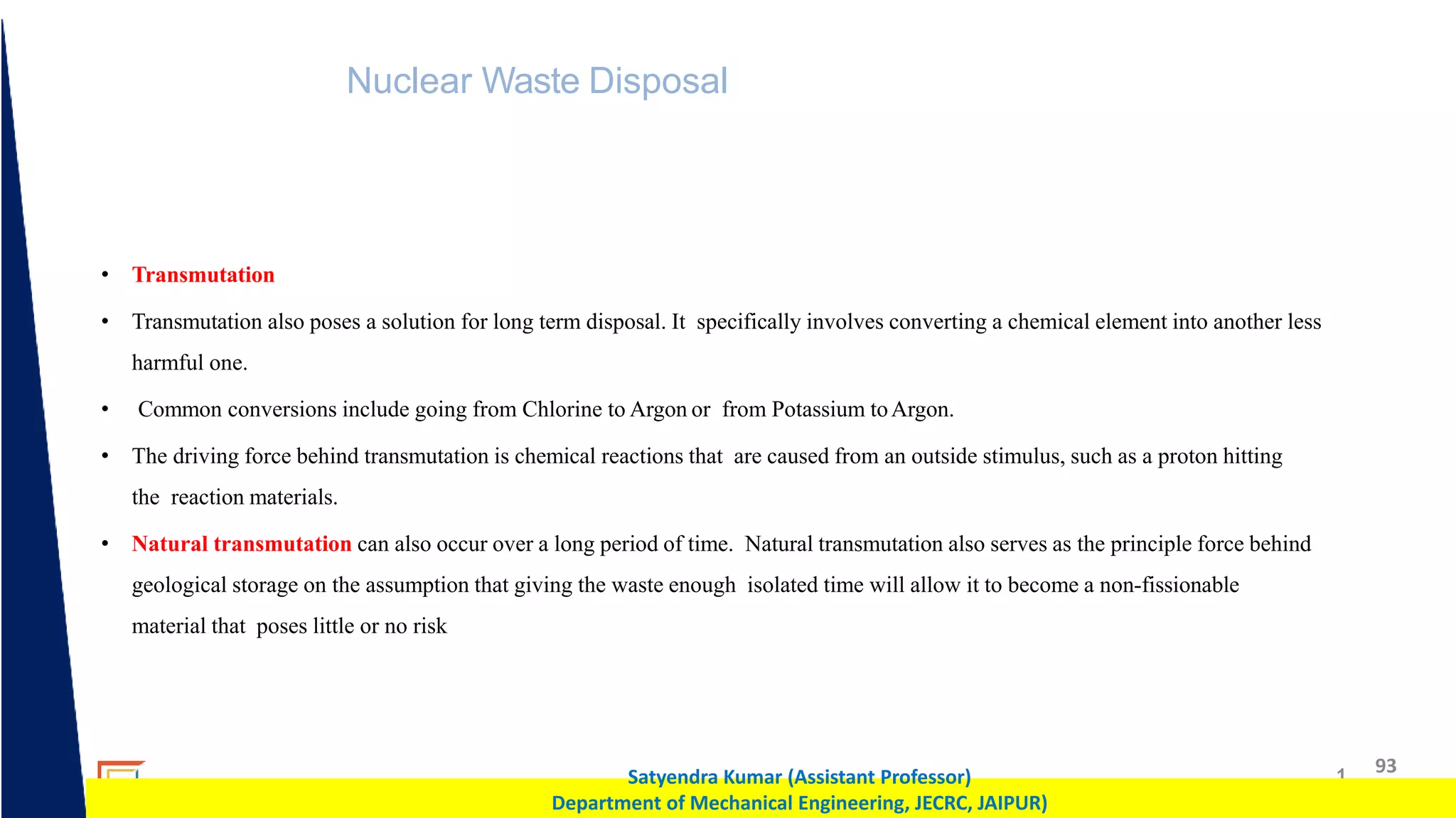 1 93
Satyendra Kumar (Assistant Professor)
Department of Mechanical Engineering, JECRC, JAIPUR)
Nuclear Waste Disposal
• Transmutation
• Transmutation also poses a solution for long term disposal. It specifically involves converting a chemical element into another less
harmful one.
• Common conversions include going from Chlorine to Argon or from Potassium toArgon.
• The driving force behind transmutation is chemical reactions that are caused from an outside stimulus, such as a proton hitting
the reaction materials.
• Natural transmutation can also occur over a long period of time. Natural transmutation also serves as the principle force behind
geological storage on the assumption that giving the waste enough isolated time will allow it to become a non-fissionable
material that poses little or no risk
 