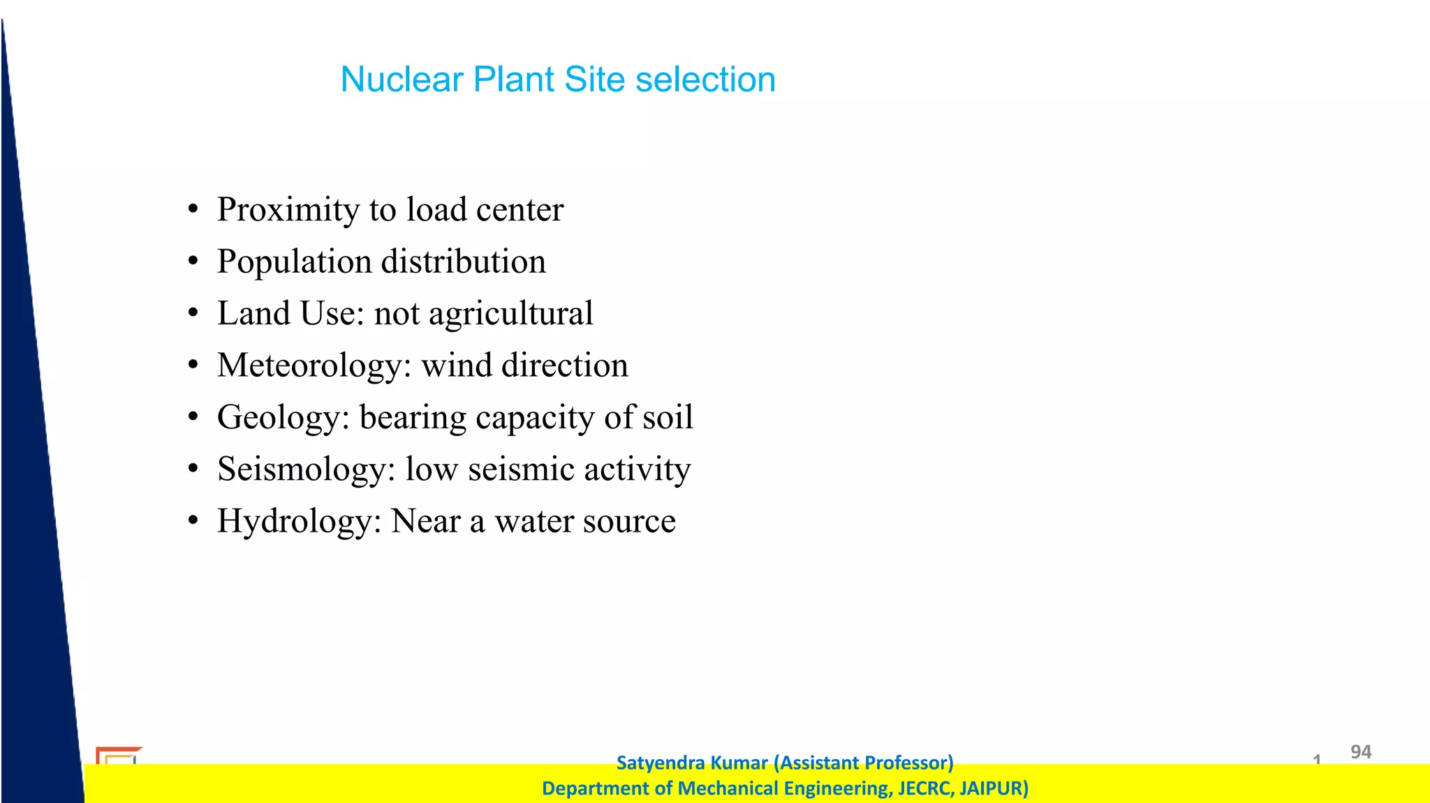 1 94
Satyendra Kumar (Assistant Professor)
Department of Mechanical Engineering, JECRC, JAIPUR)
Nuclear Plant Site selection
• Proximity to load center
• Population distribution
• Land Use: not agricultural
• Meteorology: wind direction
• Geology: bearing capacity of soil
• Seismology: low seismic activity
• Hydrology: Near a water source
 
