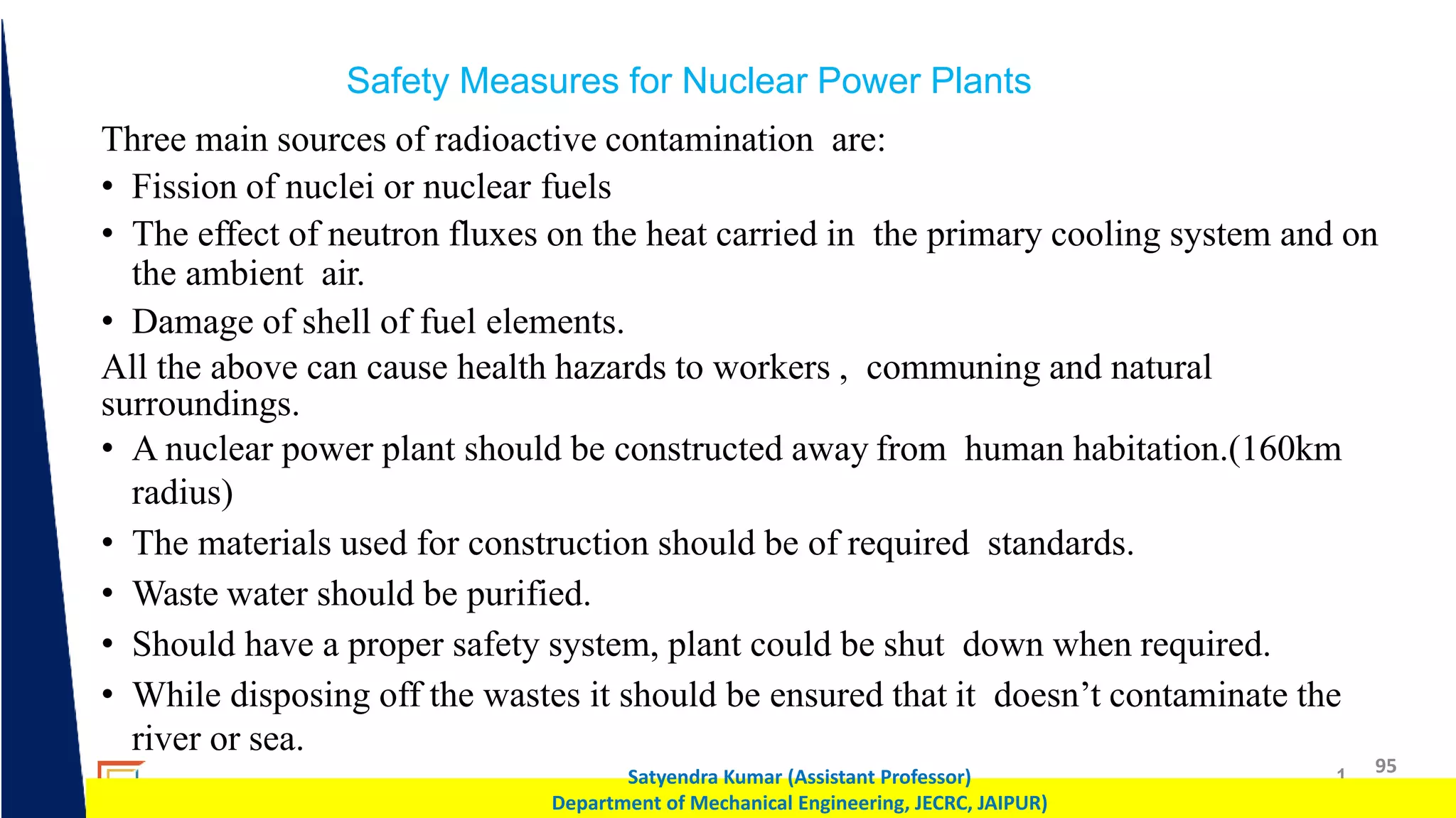 1 95
Satyendra Kumar (Assistant Professor)
Department of Mechanical Engineering, JECRC, JAIPUR)
Safety Measures for Nuclear Power Plants
Three main sources of radioactive contamination are:
• Fission of nuclei or nuclear fuels
• The effect of neutron fluxes on the heat carried in the primary cooling system and on
the ambient air.
• Damage of shell of fuel elements.
All the above can cause health hazards to workers , communing and natural
surroundings.
• A nuclear power plant should be constructed away from human habitation.(160km
radius)
• The materials used for construction should be of required standards.
• Waste water should be purified.
• Should have a proper safety system, plant could be shut down when required.
• While disposing off the wastes it should be ensured that it doesn’t contaminate the
river or sea.
 