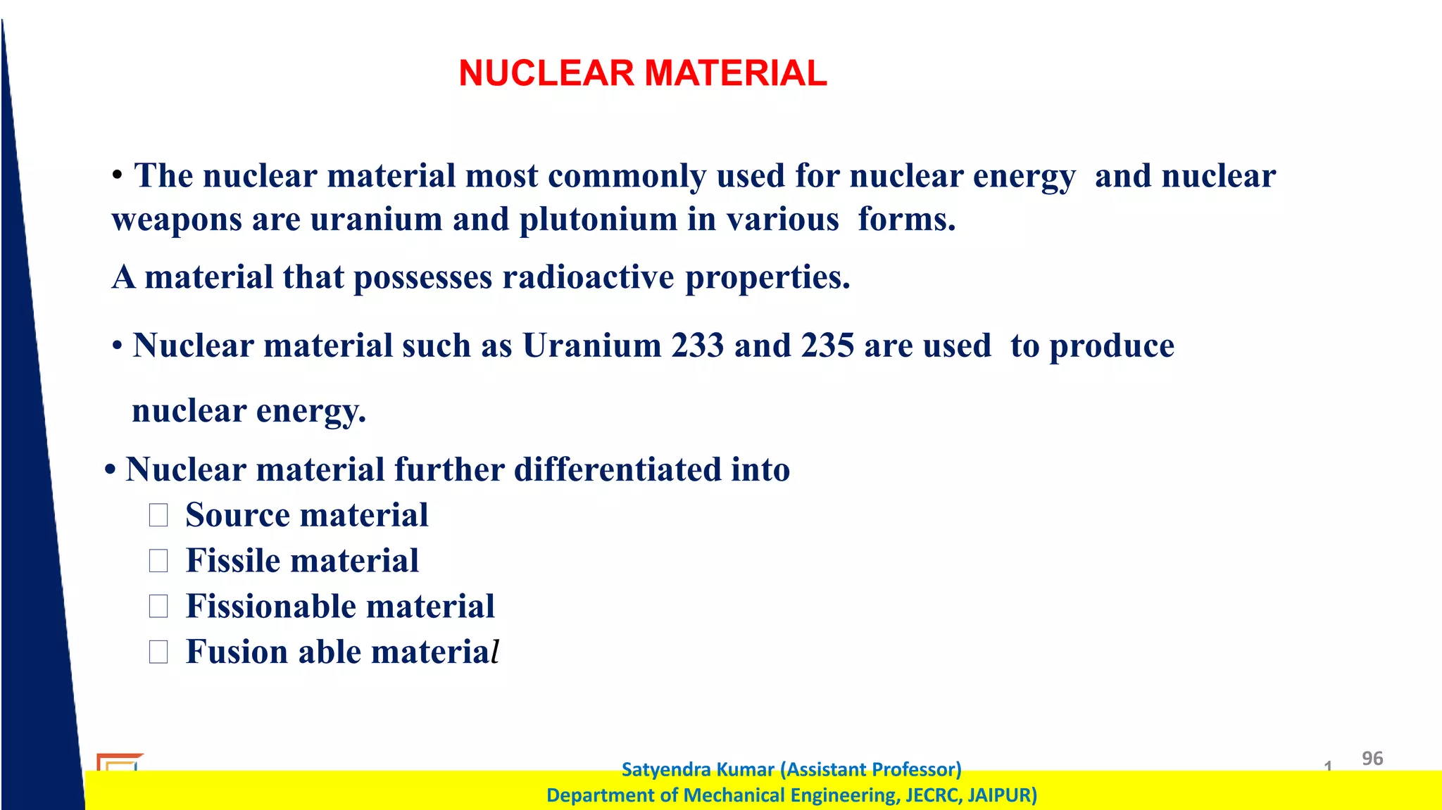 1 96
Satyendra Kumar (Assistant Professor)
Department of Mechanical Engineering, JECRC, JAIPUR)
NUCLEAR MATERIAL
• The nuclear material most commonly used for nuclear energy and nuclear
weapons are uranium and plutonium in various forms.
A material that possesses radioactive properties.
• Nuclear material such as Uranium 233 and 235 are used to produce
nuclear energy.
• Nuclear material further differentiated into
Source material
Fissile material
Fissionable material
Fusion able material
 