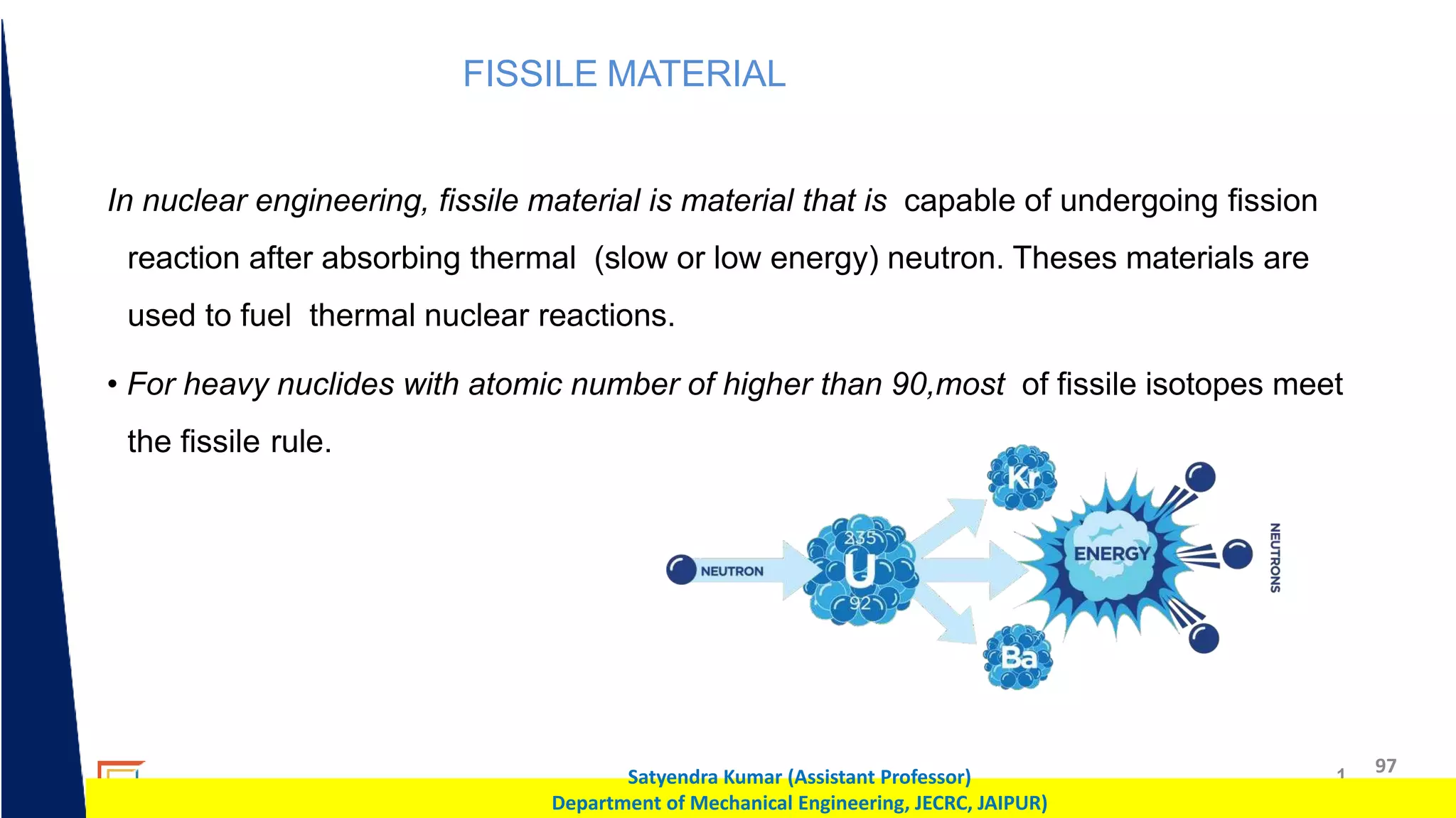 1 97
Satyendra Kumar (Assistant Professor)
Department of Mechanical Engineering, JECRC, JAIPUR)
FISSILE MATERIAL
In nuclear engineering, fissile material is material that is capable of undergoing fission
reaction after absorbing thermal (slow or low energy) neutron. Theses materials are
used to fuel thermal nuclear reactions.
• For heavy nuclides with atomic number of higher than 90,most of fissile isotopes meet
the fissile rule.
 