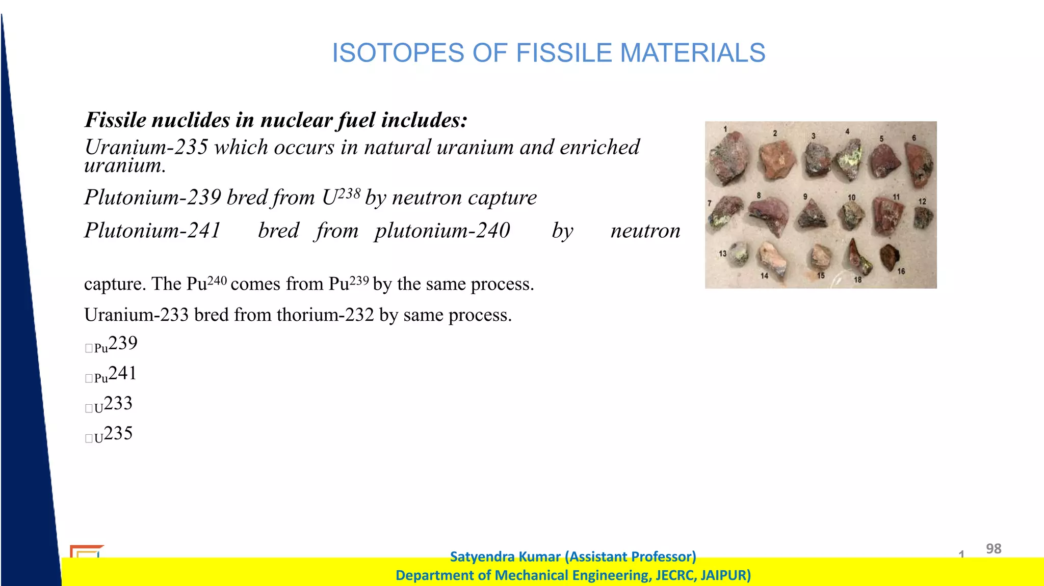 1 98
Satyendra Kumar (Assistant Professor)
Department of Mechanical Engineering, JECRC, JAIPUR)
ISOTOPES OF FISSILE MATERIALS
Fissile nuclides in nuclear fuel includes:
Uranium-235 which occurs in natural uranium and enriched
uranium.
Plutonium-239 bred from U238 by neutron capture
Plutonium-241 bred from plutonium-240 by neutron
capture. The Pu240 comes from Pu239 by the same process.
Uranium-233 bred from thorium-232 by same process.
Pu239
Pu241
U233
U235
 