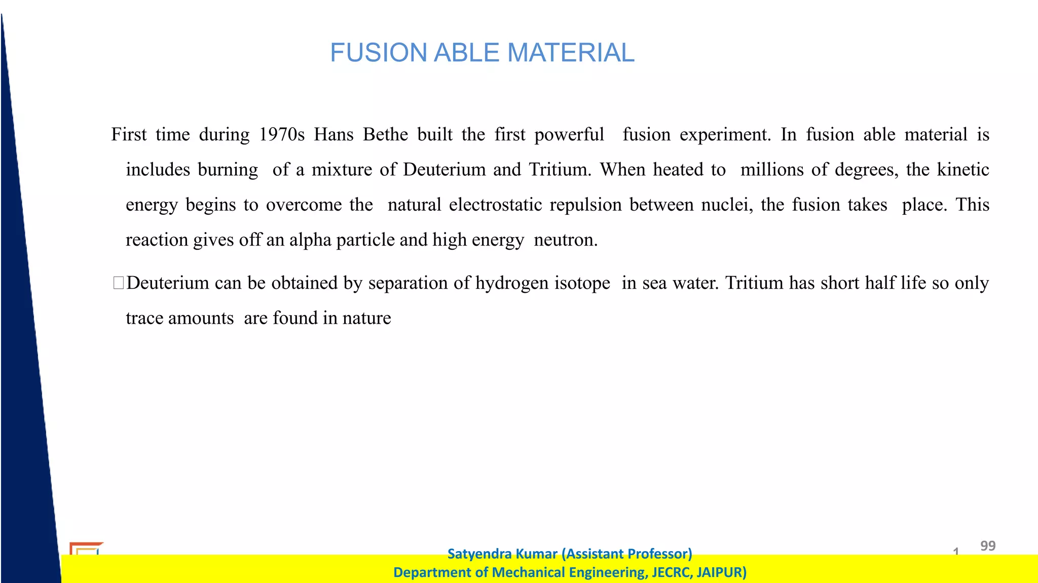 1 99
Satyendra Kumar (Assistant Professor)
Department of Mechanical Engineering, JECRC, JAIPUR)
FUSION ABLE MATERIAL
First time during 1970s Hans Bethe built the first powerful fusion experiment. In fusion able material is
includes burning of a mixture of Deuterium and Tritium. When heated to millions of degrees, the kinetic
energy begins to overcome the natural electrostatic repulsion between nuclei, the fusion takes place. This
reaction gives off an alpha particle and high energy neutron.
Deuterium can be obtained by separation of hydrogen isotope in sea water. Tritium has short half life so only
trace amounts are found in nature
 