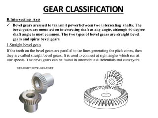 GEAR CLASSIFICATION
B.Intersecting Axes
 Bevel gears are used to transmit power between two intersecting shafts. The
bevel gears are mounted on intersecting shaft at any angle, although 90 degree
shaft angle is most common. The two types of bevel gears are straight bevel
gears and spiral bevel gears
1.Straight bevel gears
If the teeth on the bevel gears are parallel to the lines generating the pitch cones, then
they are called straight bevel gears. It is used to connect at right angles which run at
low speeds. The bevel gears can be found in automobile differentials and conveyors
 