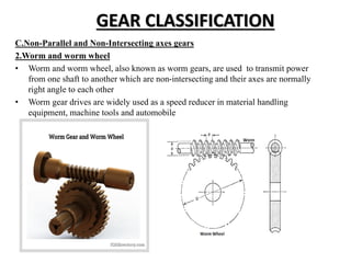 GEAR CLASSIFICATION
C.Non-Parallel and Non-Intersecting axes gears
2.Worm and worm wheel
• Worm and worm wheel, also known as worm gears, are used to transmit power
from one shaft to another which are non-intersecting and their axes are normally
right angle to each other
• Worm gear drives are widely used as a speed reducer in material handling
equipment, machine tools and automobile
 