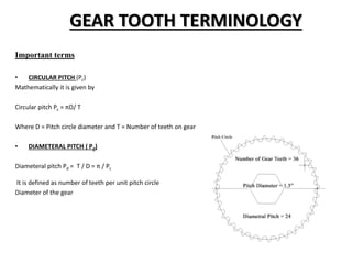GEAR TOOTH TERMINOLOGY
Important terms
• CIRCULAR PITCH (Pc)
Mathematically it is given by
Circular pitch Pc = πD/ T
Where D = Pitch circle diameter and T = Number of teeth on gear
• DIAMETERAL PITCH ( Pd)
Diameteral pitch Pd = T / D = π / Pc
It is defined as number of teeth per unit pitch circle
Diameter of the gear
 