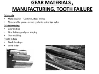 GEAR MATERIALS ,
MANUFACTURING, TOOTH FAILURE
Materails
• Metallic gears – Cast iron, steel, bronze
• Non-metallic gears – wood, synthetic resins like nylon
Manufacturing
• Gear milling
• Gear hobbing and gear shaping
• Gear molding
Tooth failure
• Tooth breakage
• Tooth wear
 