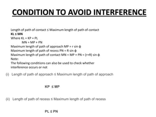 CONDITION TO AVOID INTERFERENCE
Length of path of contact ≤ Maximum length of path of contact
KL ≤ MN
Where KL = KP + PL
MN = MP + PN
Maximum length of path of approach MP = r sin ϕ
Maximum length of path of recess PN = R sin ϕ
Maximum length of path of contact MN = MP + PN = (r+R) sin ϕ
Note:
The following conditions can also be used to check whether
interference occurs or not
(i) Length of path of approach ≤ Maximum length of path of approach
KP ≤ MP
(ii) Length of path of recess ≤ Maximum length of path of recess
PL ≤ PN
 