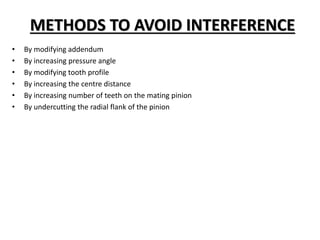METHODS TO AVOID INTERFERENCE
• By modifying addendum
• By increasing pressure angle
• By modifying tooth profile
• By increasing the centre distance
• By increasing number of teeth on the mating pinion
• By undercutting the radial flank of the pinion
 