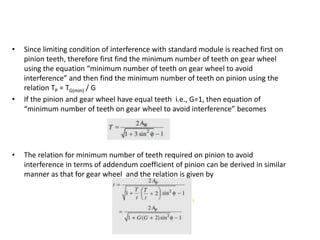• Since limiting condition of interference with standard module is reached first on
pinion teeth, therefore first find the minimum number of teeth on gear wheel
using the equation “minimum number of teeth on gear wheel to avoid
interference” and then find the minimum number of teeth on pinion using the
relation TP = TG(min) / G
• If the pinion and gear wheel have equal teeth i.e., G=1, then equation of
“minimum number of teeth on gear wheel to avoid interference” becomes
• The relation for minimum number of teeth required on pinion to avoid
interference in terms of addendum coefficient of pinion can be derived in similar
manner as that for gear wheel and the relation is given by
 