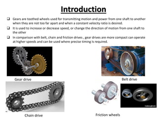 Introduction
 Gears are toothed wheels used for transmitting motion and power from one shaft to another
when they are not too far apart and when a constant velocity ratio is desired.
 It is used to increase or decrease speed, or change the direction of motion from one shaft to
the other
 In comparison with belt, chain and friction drives , gear drives are more compact can operate
at higher speeds and can be used where precise timing Is required.
Gear drive Belt drive
Chain drive Friction wheels
 