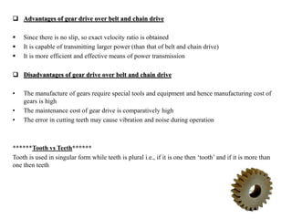  Advantages of gear drive over belt and chain drive
 Since there is no slip, so exact velocity ratio is obtained
 It is capable of transmitting larger power (than that of belt and chain drive)
 It is more efficient and effective means of power transmission
 Disadvantages of gear drive over belt and chain drive
• The manufacture of gears require special tools and equipment and hence manufacturing cost of
gears is high
• The maintenance cost of gear drive is comparatively high
• The error in cutting teeth may cause vibration and noise during operation
******Tooth vs Teeth******
Tooth is used in singular form while teeth is plural i.e., if it is one then ‘tooth’ and if it is more than
one then teeth
 