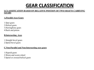 GEAR CLASSIFICATION
I.CLASSIFICATION BASED ON RELATIVE POSTION OF TWO SHAFTS CARRYING
GEARS
A.Parallel Axes Gears
1.Spur gears
2.Helical gears
3.Herringbone gears
4.Rack and pinion
B.Intersecting Axes
1.Straight bevel gears
2.Spiral bevel gears
C.Non-Parallel and Non-Intersecting axes gears
1.Hypoid gears
2.Worm and worm wheel
3.Spiral or crossed helical gears
 