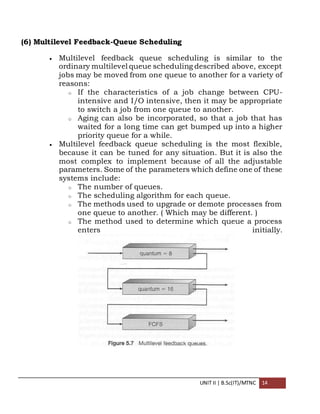 UNIT II | B.Sc(IT)/MTNC 14
(6) Multilevel Feedback-Queue Scheduling
 Multilevel feedback queue scheduling is similar to the
ordinary multilevel queue scheduling described above, except
jobs may be moved from one queue to another for a variety of
reasons:
o If the characteristics of a job change between CPU-
intensive and I/O intensive, then it may be appropriate
to switch a job from one queue to another.
o Aging can also be incorporated, so that a job that has
waited for a long time can get bumped up into a higher
priority queue for a while.
 Multilevel feedback queue scheduling is the most flexible,
because it can be tuned for any situation. But it is also the
most complex to implement because of all the adjustable
parameters. Some of the parameters which define one of these
systems include:
o The number of queues.
o The scheduling algorithm for each queue.
o The methods used to upgrade or demote processes from
one queue to another. ( Which may be different. )
o The method used to determine which queue a process
enters initially.
 