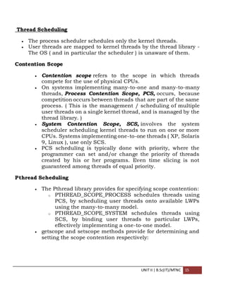 UNIT II | B.Sc(IT)/MTNC 15
Thread Scheduling
 The process scheduler schedules only the kernel threads.
 User threads are mapped to kernel threads by the thread library -
The OS ( and in particular the scheduler ) is unaware of them.
Contention Scope
 Contention scope refers to the scope in which threads
compete for the use of physical CPUs.
 On systems implementing many-to-one and many-to-many
threads, Process Contention Scope, PCS, occurs, because
competition occurs between threads that are part of the same
process. ( This is the management / scheduling of multiple
user threads on a single kernel thread, and is managed by the
thread library. )
 System Contention Scope, SCS, involves the system
scheduler scheduling kernel threads to run on one or more
CPUs. Systems implementing one-to-one threads ( XP, Solaris
9, Linux ), use only SCS.
 PCS scheduling is typically done with priority, where the
programmer can set and/or change the priority of threads
created by his or her programs. Even time slicing is not
guaranteed among threads of equal priority.
Pthread Scheduling
 The Pthread library provides for specifying scope contention:
o PTHREAD_SCOPE_PROCESS schedules threads using
PCS, by scheduling user threads onto available LWPs
using the many-to-many model.
o PTHREAD_SCOPE_SYSTEM schedules threads using
SCS, by binding user threads to particular LWPs,
effectively implementing a one-to-one model.
 getscope and setscope methods provide for determining and
setting the scope contention respectively:
 