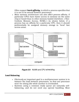 UNIT II | B.Sc(IT)/MTNC 18
OSes support hard affinity, in which a process specifies that
it is not to be moved between processors.
 Main memory architecture can also affect process affinity, if
particular CPUs have faster access to memory on the same
chip or board than to other memory loaded elsewhere. ( Non-
Uniform Memory Access, NUMA. ) As shown below, if a
process has an affinity for a particular CPU, then it should
preferentially be assigned memory storage in "local" fast
access areas.
Load Balancing
 Obviously an important goal in a multiprocessor system is to
balance the load between processors, so that one processor
won't be sitting idle while another is overloaded.
 Systems using a common ready queue are naturally self-
balancing, and do not need any special handling. Most
 