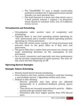 UNIT II | B.Sc(IT)/MTNC 21
 The UltraSPARC T1 uses a simple round-robin
method to schedule the 4 logical processors ( kernel
threads ) on each physical core.
 The Intel Itanium is a dual-core chip which uses a
7-level priority scheme ( urgency ) to determine
which thread to schedule when one of 5 different
events occurs.
Virtualization and Scheduling
 Virtualization adds another layer of complexity and
scheduling.
 Typically there is one host operating system operating on
"real" processor(s) and a number of guest operating systems
operating on virtual processors.
 The Host OS creates some number of virtual processors and
presents them to the guest OSes as if they were real
processors.
 The guest OSes don't realize their processors are virtual, and
make scheduling decisions on the assumption of real
processors.
 As a result, interactive and especially real-time performance
can be severely compromised on guest systems. The time-of-
day clock will also frequently be off.
Operating System Examples
Example: Solaris Scheduling
 Priority-based kernel thread scheduling.
 Four classes ( real-time, system, interactive, and time-sharing
), and multiple queues / algorithms within each class.
 Default is time-sharing.
o Process priorities and time slices are adjusted
dynamically in a multilevel-feedback priority queue
system.
o Time slices are inversely proportional to priority - Higher
priority jobs get smaller time slices.
o Interactive jobs have higher priority than CPU-Bound
ones.
 