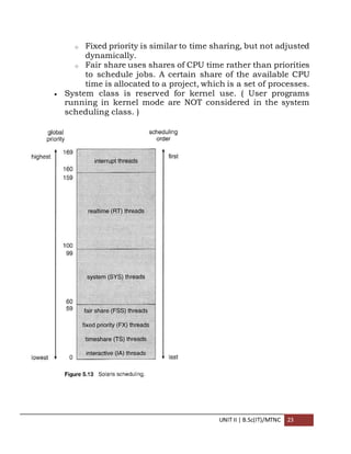 UNIT II | B.Sc(IT)/MTNC 23
o Fixed priority is similar to time sharing, but not adjusted
dynamically.
o Fair share uses shares of CPU time rather than priorities
to schedule jobs. A certain share of the available CPU
time is allocated to a project, which is a set of processes.
 System class is reserved for kernel use. ( User programs
running in kernel mode are NOT considered in the system
scheduling class. )
 