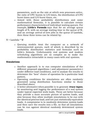 UNIT II | B.Sc(IT)/MTNC 28
parameters, such as the rate at which new processes arrive,
the ratio of CPU bursts to I/O times, the distribution of CPU
burst times and I/O burst times, etc.
 Armed with those probability distributions and some
mathematical formulas, it is possible to calculate certain
performance characteristics of individual waiting queues. For
example, Little's Formula says that for an average queue
length of N, with an average waiting time in the queue of W,
and an average arrival of new jobs in the queue of Lambda,
then these three terms can be related by:
N = Lambda * W
 Queuing models treat the computer as a network of
interconnected queues, each of which is described by its
probability distribution statistics and formulas such as
Little's formula. Unfortunately real systems and modern
scheduling algorithms are so complex as to make the
mathematics intractable in many cases with real systems.
Simulations
 Another approach is to run computer simulations of the
different proposed algorithms ( and adjustment parameters )
under different load conditions, and to analyze the results to
determine the "best" choice of operation for a particular load
pattern.
 Operating conditions for simulations are often randomly
generated using distribution functions similar to those
described above.
 A better alternative when possible is to generate trace tapes,
by monitoring and logging the performance of a real system
under typical expected work loads. These are better because
they provide a more accurate picture of system loads, and
also because they allow multiple simulations to be run with
the identical process load, and not just statistically equivalent
loads. A compromise is to randomly determine system loads
and then save the results into a file, so that all simulations
can be run against identical randomly determined system
loads.
 