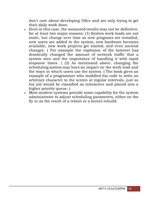 UNIT II | B.Sc(IT)/MTNC 30
don't care about developing OSes and are only trying to get
their daily work done.
 Even in this case, the measured results may not be definitive,
for at least two major reasons: (1) System work loads are not
static, but change over time as new programs are installed,
new users are added to the system, new hardware becomes
available, new work projects get started, and even societal
changes. ( For example the explosion of the Internet has
drastically changed the amount of network traffic that a
system sees and the importance of handling it with rapid
response times. ) (2) As mentioned above, changing the
scheduling system may have an impact on the work load and
the ways in which users use the system. ( The book gives an
example of a programmer who modified his code to write an
arbitrary character to the screen at regular intervals, just so
his job would be classified as interactive and placed into a
higher priority queue. )
 Most modern systems provide some capability for the system
administrator to adjust scheduling parameters, either on the
fly or as the result of a reboot or a kernel rebuild.
 