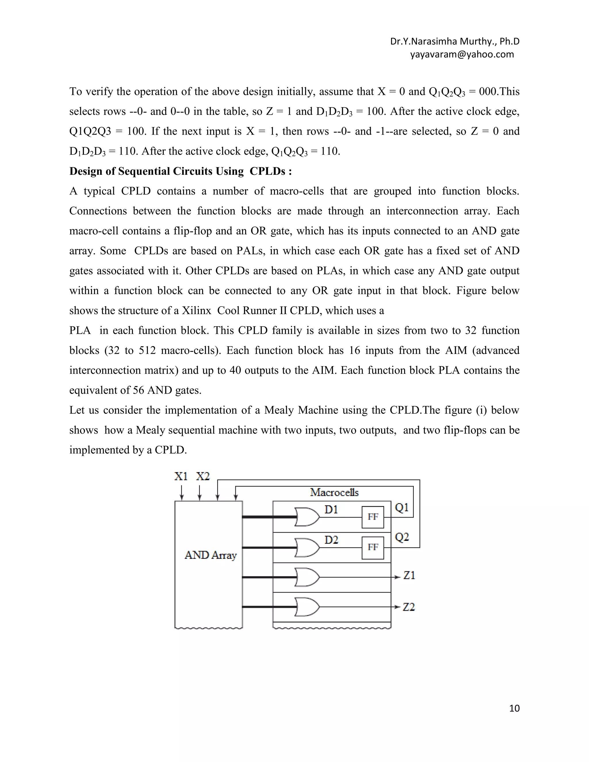 Dr.Y.Narasimha Murthy., Ph.D
yayavaram@yahoo.com

To verify the operation of the above design initially, assume that X = 0 and Q1Q2Q3 = 000.This
selects rows --0- and 0--0 in the table, so Z = 1 and D1D2D3 = 100. After the active clock edge,
Q1Q2Q3 = 100. If the next input is X = 1, then rows --0- and -1--are selected, so Z = 0 and
D1D2D3 = 110. After the active clock edge, Q1Q2Q3 = 110.
Design of Sequential Circuits Using CPLDs :
A typical CPLD contains a number of macro-cells that are grouped into function blocks.
Connections between the function blocks are made through an interconnection array. Each
macro-cell contains a flip-flop and an OR gate, which has its inputs connected to an AND gate
array. Some CPLDs are based on PALs, in which case each OR gate has a fixed set of AND
gates associated with it. Other CPLDs are based on PLAs, in which case any AND gate output
within a function block can be connected to any OR gate input in that block. Figure below
shows the structure of a Xilinx Cool Runner II CPLD, which uses a
PLA in each function block. This CPLD family is available in sizes from two to 32 function
blocks (32 to 512 macro-cells). Each function block has 16 inputs from the AIM (advanced
interconnection matrix) and up to 40 outputs to the AIM. Each function block PLA contains the
equivalent of 56 AND gates.
Let us consider the implementation of a Mealy Machine using the CPLD.The figure (i) below
shows how a Mealy sequential machine with two inputs, two outputs, and two flip-flops can be
implemented by a CPLD.

10

 