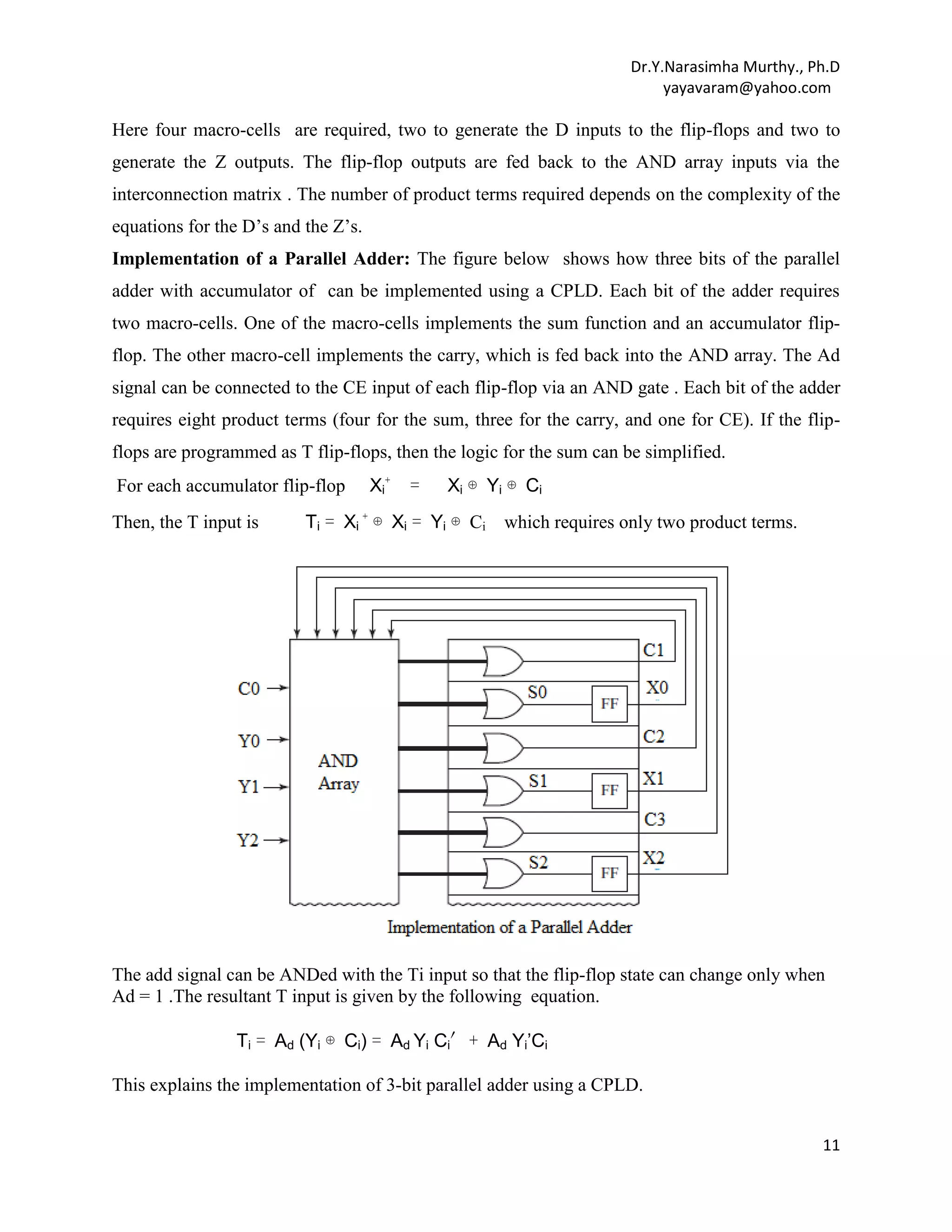 Dr.Y.Narasimha Murthy., Ph.D
yayavaram@yahoo.com

Here four macro-cells are required, two to generate the D inputs to the flip-flops and two to
generate the Z outputs. The flip-flop outputs are fed back to the AND array inputs via the
interconnection matrix . The number of product terms required depends on the complexity of the
equations for the D’s and the Z’s.
Implementation of a Parallel Adder: The figure below shows how three bits of the parallel
adder with accumulator of can be implemented using a CPLD. Each bit of the adder requires
two macro-cells. One of the macro-cells implements the sum function and an accumulator flipflop. The other macro-cell implements the carry, which is fed back into the AND array. The Ad
signal can be connected to the CE input of each flip-flop via an AND gate . Each bit of the adder
requires eight product terms (four for the sum, three for the carry, and one for CE). If the flipflops are programmed as T flip-flops, then the logic for the sum can be simplified.
For each accumulator flip-flop
Then, the T input is

Xi+

=

Xi ⊕ Yi ⊕ Ci

Ti = Xi + ⊕ Xi = Yi ⊕ Ci which requires only two product terms.

The add signal can be ANDed with the Ti input so that the flip-flop state can change only when
Ad = 1 .The resultant T input is given by the following equation.
Ti = Ad (Yi ⊕ Ci) = Ad Yi Ci′+ Ad Yi’Ci
This explains the implementation of 3-bit parallel adder using a CPLD.
11

 
