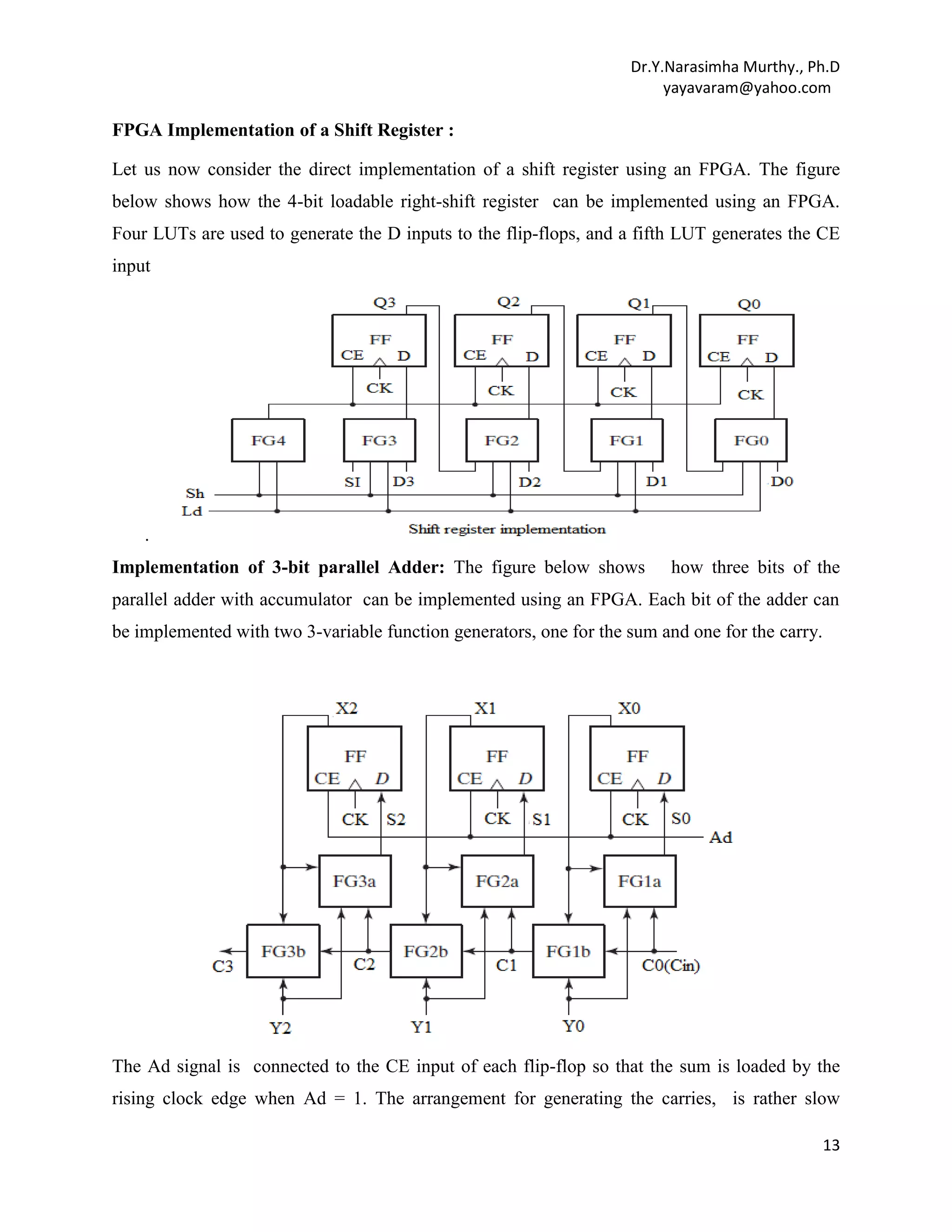 Dr.Y.Narasimha Murthy., Ph.D
yayavaram@yahoo.com

FPGA Implementation of a Shift Register :
Let us now consider the direct implementation of a shift register using an FPGA. The figure
below shows how the 4-bit loadable right-shift register can be implemented using an FPGA.
Four LUTs are used to generate the D inputs to the flip-flops, and a fifth LUT generates the CE
input

.
Implementation of 3-bit parallel Adder: The figure below shows

how three bits of the

parallel adder with accumulator can be implemented using an FPGA. Each bit of the adder can
be implemented with two 3-variable function generators, one for the sum and one for the carry.

The Ad signal is connected to the CE input of each flip-flop so that the sum is loaded by the
rising clock edge when Ad = 1. The arrangement for generating the carries, is rather slow
13

 