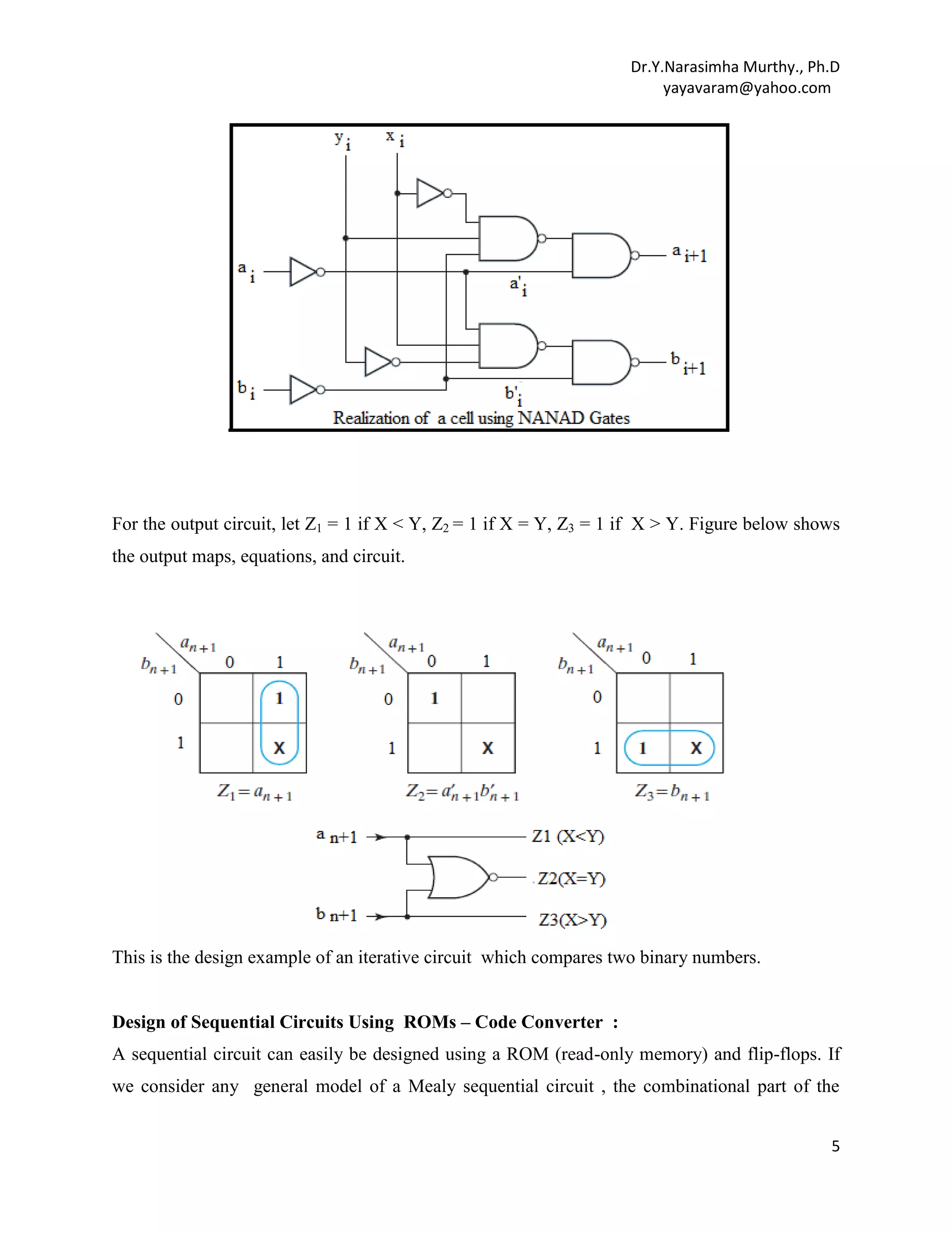 Dr.Y.Narasimha Murthy., Ph.D
yayavaram@yahoo.com

For the output circuit, let Z1 = 1 if X < Y, Z2 = 1 if X = Y, Z3 = 1 if X > Y. Figure below shows
the output maps, equations, and circuit.

This is the design example of an iterative circuit which compares two binary numbers.
Design of Sequential Circuits Using ROMs – Code Converter :
A sequential circuit can easily be designed using a ROM (read-only memory) and flip-flops. If
we consider any general model of a Mealy sequential circuit , the combinational part of the
5

 