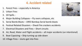 1. Forest Fires – especially in America
2. Urban Fires
3. Oil Spills -
4. Major Building Collapses – Fly overs collapses, etc
5. Serial Bomb Blasts – 1993 Bombay Serial bomb blasts
6. Festival Related Disasters – Diwali fire crackers accidents
7. Electrical Disasters and Fires – Short circuits
8. Air, Road, Water and Flight accidents – all major accidents (un intentional)
9. Boat Capsizing – Ship turning up side down
10. Village Fires – slums got into fires
 