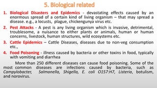 1. Biological Disasters and Epidemics - devastating effects caused by an
enormous spread of a certain kind of living organism – that may spread a
disease. e.g., a locusts, plague, chickengunya virus etc.
2. Pest Attacks - A pest is any living organism which is invasive, detrimental,
troublesome, a nuisance to either plants or animals, human or human
concerns, livestock, human structures, wild ecosystems etc.
3. Cattle Epidemics – Cattle Diseases, diseases due to non-veg consumption
etc.,
4. Food Poisoning - illness caused by bacteria or other toxins in food, typically
with vomiting and diarrhea
More than 250 different diseases can cause food poisoning. Some of the
most common diseases are infections caused by bacteria, such as
Campylobacter, Salmonella, Shigella, E. coli O157:H7, Listeria, botulism,
and norovirus.
 